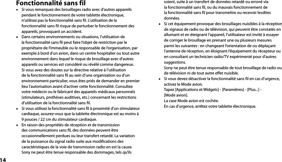 14Fonctionnalité sans fil  Si vous remarquez des brouillages radio avec d’autres appareils pendant le fonctionnement de votre tablette électronique, n’utilisez pas la fonctionnalité sans fil. L’utilisation de la fonctionnalité sans fil risque de perturber le fonctionnement des appareils, provoquant un accident.  Dans certains environnements ou situations, l’utilisation de la fonctionnalité sans fil peut faire l’objet de restriction par le propriétaire de l’immeuble ou le responsable de l’organisation, par exemple à bord d’un avion, dans un centre hospitalier ou tout autre environnement dans lequel le risque de brouillage avec d’autres appareils ou services est considéré ou révélé comme dangereux. Si vous avez des doutes sur la directive relative à l’utilisation de la fonctionnalité sans fil au sein d’une organisation ou d’un environnement particulier, vous êtes priés de demander en premier lieu l’autorisation avant d’activer cette fonctionnalité. Consultez votre médecin ou le fabricant des appareils médicaux personnels (stimulateurs, prothèses auditives, etc.) concernant les restrictions d’utilisation de la fonctionnalité sans fil.  Si vous utilisez la fonctionnalité sans fil à proximité d’un stimulateur cardiaque, assurez-vous que la tablette électronique est au moins à 9 pouces / 22 cm du stimulateur cardiaque.  En raison des propriétés de réception et de transmission des communications sans fil, des données peuvent être occasionnellement perdues ou leur transfert retardé. La variation de la puissance du signal radio suite aux modifications des caractéristiques de la voie de transmission radio en est la cause. Sony ne peut être tenue responsable des dommages, tels qu’ils soient, suite à un transfert de données retardé ou erroné via la fonctionnalité sans fil, ou du mauvais fonctionnement de la fonctionnalité sans fil pour transmettre ou recevoir lesdites données.  Si cet équipement provoque des brouillages nuisibles à la réception de signaux de radio ou de télévision, qui peuvent être constatés en allumant et en éteignant l’appareil, l’utilisateur est invité à essayer de corriger le brouillage en prenant une ou plusieurs mesures parmi les suivantes : en changeant l’orientation de ou déplaçant l’antenne de réception, en éloignant l’équipement du récepteur ou en consultant un technicien radio/TV expérimenté pour d’autres suggestions. Sony ne peut être tenue responsable de tout brouillage de radio ou de télévision ni de tout autre effet nuisible.  Si vous devez désactiver la fonctionnalité sans fil en cas d’urgence, activez le Mode avion. Tapez [Applications et Widgets] - [Paramètres] - [Plus...] -  [Mode avion].  La case Mode avion est cochée. En cas d’urgence, arrêtez votre tablette électronique.