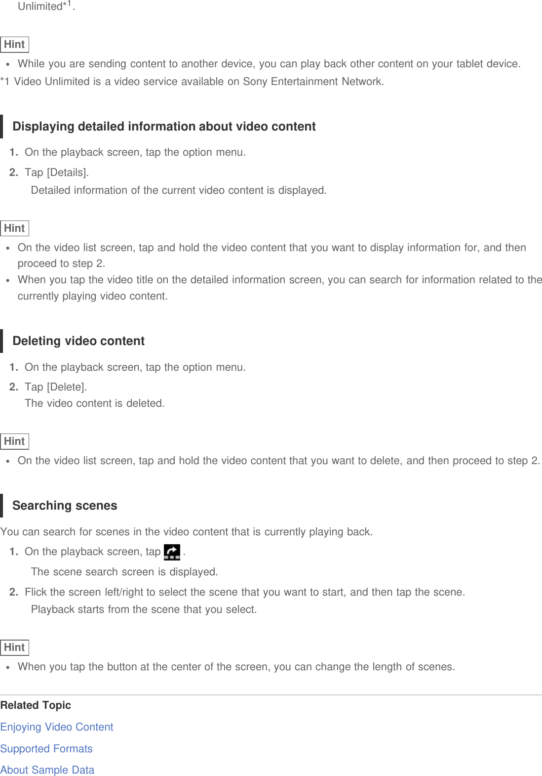 Unlimited*1.HintWhile you are sending content to another device, you can play back other content on your tablet device.*1 Video Unlimited is a video service available on Sony Entertainment Network.Displaying detailed information about video content1.  On the playback screen, tap the option menu.2.  Tap [Details].Detailed information of the current video content is displayed.HintOn the video list screen, tap and hold the video content that you want to display information for, and thenproceed to step 2.When you tap the video title on the detailed information screen, you can search for information related to thecurrently playing video content.Deleting video content1.  On the playback screen, tap the option menu.2.  Tap [Delete].The video content is deleted.HintOn the video list screen, tap and hold the video content that you want to delete, and then proceed to step 2.Searching scenesYou can search for scenes in the video content that is currently playing back.1.  On the playback screen, tap   .The scene search screen is displayed.2.  Flick the screen left/right to select the scene that you want to start, and then tap the scene.Playback starts from the scene that you select.HintWhen you tap the button at the center of the screen, you can change the length of scenes.Related TopicEnjoying Video ContentSupported FormatsAbout Sample Data