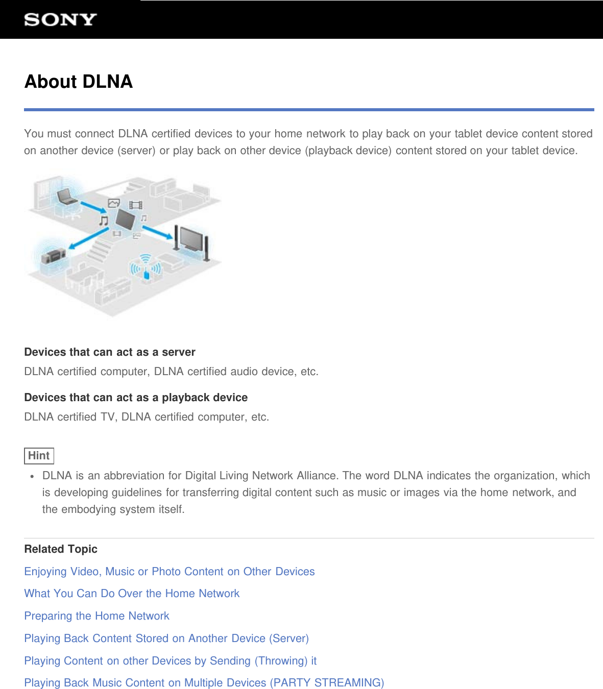 About DLNAYou must connect DLNA certified devices to your home network to play back on your tablet device content storedon another device (server) or play back on other device (playback device) content stored on your tablet device.Devices that can act as a serverDLNA certified computer, DLNA certified audio device, etc.Devices that can act as a playback deviceDLNA certified TV, DLNA certified computer, etc.HintDLNA is an abbreviation for Digital Living Network Alliance. The word DLNA indicates the organization, whichis developing guidelines for transferring digital content such as music or images via the home network, andthe embodying system itself.Related TopicEnjoying Video, Music or Photo Content on Other DevicesWhat You Can Do Over the Home NetworkPreparing the Home NetworkPlaying Back Content Stored on Another Device (Server)Playing Content on other Devices by Sending (Throwing) itPlaying Back Music Content on Multiple Devices (PARTY STREAMING)