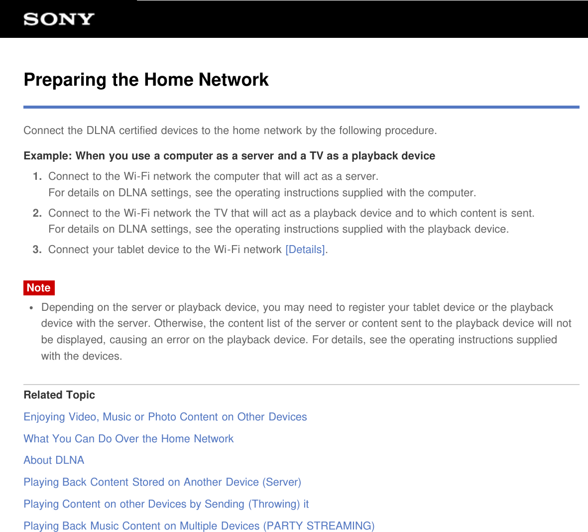 Preparing the Home NetworkConnect the DLNA certified devices to the home network by the following procedure.Example: When you use a computer as a server and a TV as a playback device1.  Connect to the Wi-Fi network the computer that will act as a server.For details on DLNA settings, see the operating instructions supplied with the computer.2.  Connect to the Wi-Fi network the TV that will act as a playback device and to which content is sent.For details on DLNA settings, see the operating instructions supplied with the playback device.3.  Connect your tablet device to the Wi-Fi network [Details].NoteDepending on the server or playback device, you may need to register your tablet device or the playbackdevice with the server. Otherwise, the content list of the server or content sent to the playback device will notbe displayed, causing an error on the playback device. For details, see the operating instructions suppliedwith the devices.Related TopicEnjoying Video, Music or Photo Content on Other DevicesWhat You Can Do Over the Home NetworkAbout DLNAPlaying Back Content Stored on Another Device (Server)Playing Content on other Devices by Sending (Throwing) itPlaying Back Music Content on Multiple Devices (PARTY STREAMING)