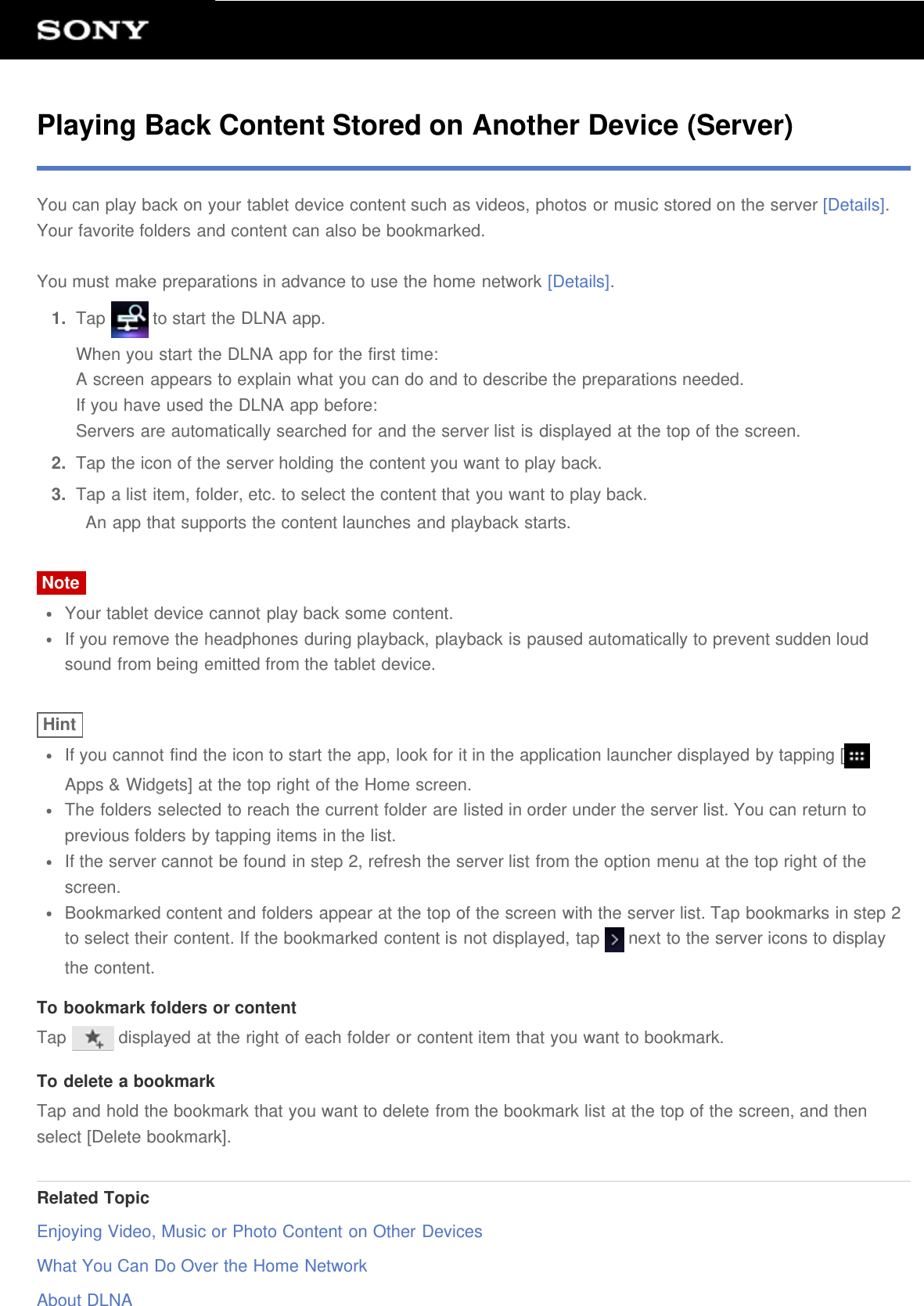 Playing Back Content Stored on Another Device (Server)You can play back on your tablet device content such as videos, photos or music stored on the server [Details].Your favorite folders and content can also be bookmarked.You must make preparations in advance to use the home network [Details].1.  Tap   to start the DLNA app.When you start the DLNA app for the first time:A screen appears to explain what you can do and to describe the preparations needed.If you have used the DLNA app before:Servers are automatically searched for and the server list is displayed at the top of the screen.2.  Tap the icon of the server holding the content you want to play back.3.  Tap a list item, folder, etc. to select the content that you want to play back.An app that supports the content launches and playback starts.NoteYour tablet device cannot play back some content.If you remove the headphones during playback, playback is paused automatically to prevent sudden loudsound from being emitted from the tablet device.HintIf you cannot find the icon to start the app, look for it in the application launcher displayed by tapping [Apps &amp; Widgets] at the top right of the Home screen.The folders selected to reach the current folder are listed in order under the server list. You can return toprevious folders by tapping items in the list.If the server cannot be found in step 2, refresh the server list from the option menu at the top right of thescreen.Bookmarked content and folders appear at the top of the screen with the server list. Tap bookmarks in step 2to select their content. If the bookmarked content is not displayed, tap   next to the server icons to displaythe content.To bookmark folders or contentTap   displayed at the right of each folder or content item that you want to bookmark.To delete a bookmarkTap and hold the bookmark that you want to delete from the bookmark list at the top of the screen, and thenselect [Delete bookmark].Related TopicEnjoying Video, Music or Photo Content on Other DevicesWhat You Can Do Over the Home NetworkAbout DLNA