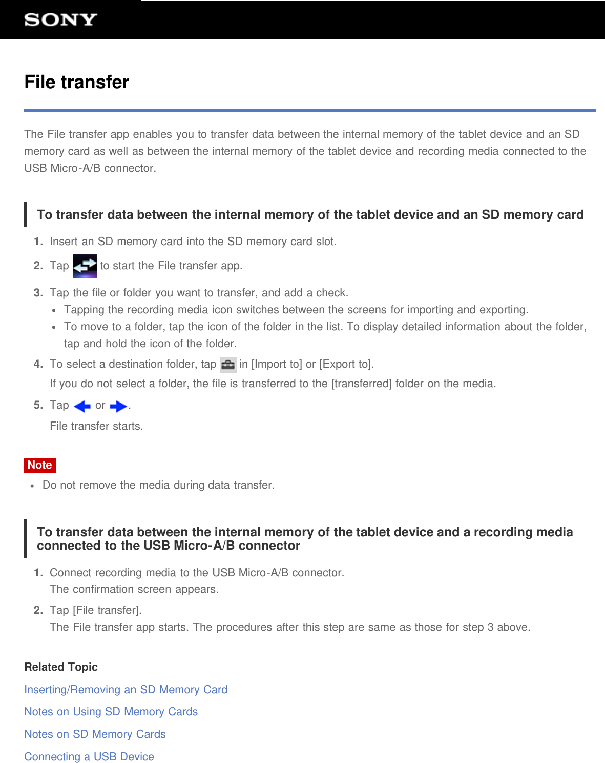 File transferThe File transfer app enables you to transfer data between the internal memory of the tablet device and an SDmemory card as well as between the internal memory of the tablet device and recording media connected to theUSB Micro-A/B connector.To transfer data between the internal memory of the tablet device and an SD memory card1.  Insert an SD memory card into the SD memory card slot.2.  Tap   to start the File transfer app.3.  Tap the file or folder you want to transfer, and add a check.Tapping the recording media icon switches between the screens for importing and exporting.To move to a folder, tap the icon of the folder in the list. To display detailed information about the folder,tap and hold the icon of the folder.4.  To select a destination folder, tap   in [Import to] or [Export to].If you do not select a folder, the file is transferred to the [transferred] folder on the media.5.  Tap   or  .File transfer starts.NoteDo not remove the media during data transfer.To transfer data between the internal memory of the tablet device and a recording mediaconnected to the USB Micro-A/B connector1.  Connect recording media to the USB Micro-A/B connector.The confirmation screen appears.2.  Tap [File transfer].The File transfer app starts. The procedures after this step are same as those for step 3 above.Related TopicInserting/Removing an SD Memory CardNotes on Using SD Memory CardsNotes on SD Memory CardsConnecting a USB Device