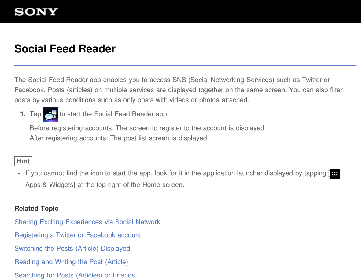 Social Feed ReaderThe Social Feed Reader app enables you to access SNS (Social Networking Services) such as Twitter orFacebook. Posts (articles) on multiple services are displayed together on the same screen. You can also filterposts by various conditions such as only posts with videos or photos attached.1.  Tap   to start the Social Feed Reader app.Before registering accounts: The screen to register to the account is displayed.After registering accounts: The post list screen is displayed.HintIf you cannot find the icon to start the app, look for it in the application launcher displayed by tapping [Apps &amp; Widgets] at the top right of the Home screen.Related TopicSharing Exciting Experiences via Social NetworkRegistering a Twitter or Facebook accountSwitching the Posts (Article) DisplayedReading and Writing the Post (Article)Searching for Posts (Articles) or Friends