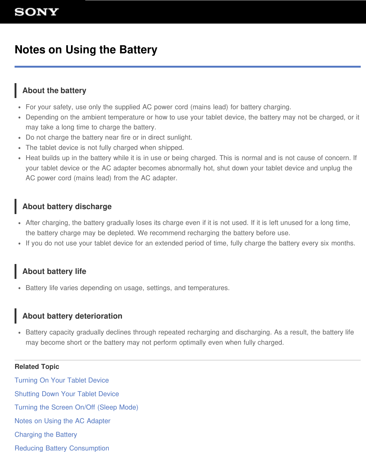 Notes on Using the BatteryAbout the batteryFor your safety, use only the supplied AC power cord (mains lead) for battery charging.Depending on the ambient temperature or how to use your tablet device, the battery may not be charged, or itmay take a long time to charge the battery.Do not charge the battery near fire or in direct sunlight.The tablet device is not fully charged when shipped.Heat builds up in the battery while it is in use or being charged. This is normal and is not cause of concern. Ifyour tablet device or the AC adapter becomes abnormally hot, shut down your tablet device and unplug theAC power cord (mains lead) from the AC adapter.About battery dischargeAfter charging, the battery gradually loses its charge even if it is not used. If it is left unused for a long time,the battery charge may be depleted. We recommend recharging the battery before use.If you do not use your tablet device for an extended period of time, fully charge the battery every six months.About battery lifeBattery life varies depending on usage, settings, and temperatures.About battery deteriorationBattery capacity gradually declines through repeated recharging and discharging. As a result, the battery lifemay become short or the battery may not perform optimally even when fully charged.Related TopicTurning On Your Tablet DeviceShutting Down Your Tablet DeviceTurning the Screen On/Off (Sleep Mode)Notes on Using the AC AdapterCharging the BatteryReducing Battery Consumption