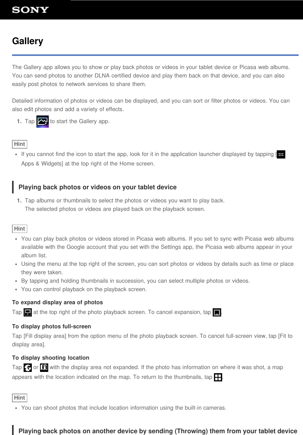 GalleryThe Gallery app allows you to show or play back photos or videos in your tablet device or Picasa web albums.You can send photos to another DLNA certified device and play them back on that device, and you can alsoeasily post photos to network services to share them.Detailed information of photos or videos can be displayed, and you can sort or filter photos or videos. You canalso edit photos and add a variety of effects.1.  Tap   to start the Gallery app.HintIf you cannot find the icon to start the app, look for it in the application launcher displayed by tapping [Apps &amp; Widgets] at the top right of the Home screen.Playing back photos or videos on your tablet device1.  Tap albums or thumbnails to select the photos or videos you want to play back.The selected photos or videos are played back on the playback screen.HintYou can play back photos or videos stored in Picasa web albums. If you set to sync with Picasa web albumsavailable with the Google account that you set with the Settings app, the Picasa web albums appear in youralbum list.Using the menu at the top right of the screen, you can sort photos or videos by details such as time or placethey were taken.By tapping and holding thumbnails in succession, you can select multiple photos or videos.You can control playback on the playback screen.To expand display area of photosTap   at the top right of the photo playback screen. To cancel expansion, tap  .To display photos full-screenTap [Fill display area] from the option menu of the photo playback screen. To cancel full-screen view, tap [Fit todisplay area].To display shooting locationTap   or   with the display area not expanded. If the photo has information on where it was shot, a mapappears with the location indicated on the map. To return to the thumbnails, tap  .HintYou can shoot photos that include location information using the built-in cameras.Playing back photos on another device by sending (Throwing) them from your tablet device