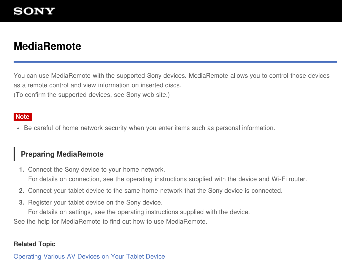 MediaRemoteYou can use MediaRemote with the supported Sony devices. MediaRemote allows you to control those devicesas a remote control and view information on inserted discs.(To confirm the supported devices, see Sony web site.)NoteBe careful of home network security when you enter items such as personal information.Preparing MediaRemote1.  Connect the Sony device to your home network.For details on connection, see the operating instructions supplied with the device and Wi-Fi router.2.  Connect your tablet device to the same home network that the Sony device is connected.3.  Register your tablet device on the Sony device.For details on settings, see the operating instructions supplied with the device.See the help for MediaRemote to find out how to use MediaRemote.Related TopicOperating Various AV Devices on Your Tablet Device