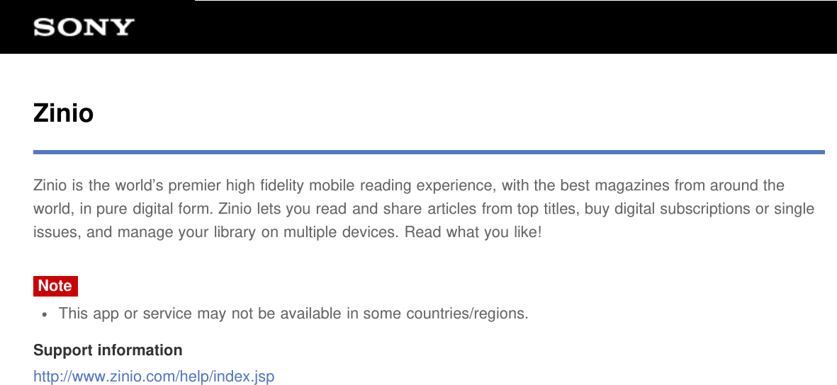 ZinioZinio is the world’s premier high fidelity mobile reading experience, with the best magazines from around theworld, in pure digital form. Zinio lets you read and share articles from top titles, buy digital subscriptions or singleissues, and manage your library on multiple devices. Read what you like!NoteThis app or service may not be available in some countries/regions.Support informationhttp://www.zinio.com/help/index.jsp