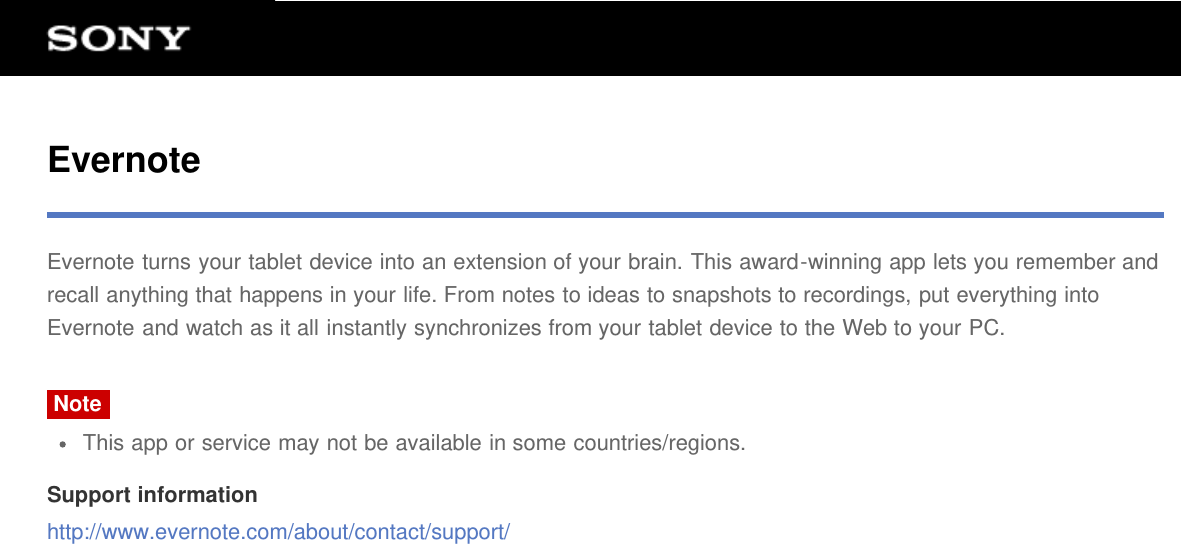 EvernoteEvernote turns your tablet device into an extension of your brain. This award-winning app lets you remember andrecall anything that happens in your life. From notes to ideas to snapshots to recordings, put everything intoEvernote and watch as it all instantly synchronizes from your tablet device to the Web to your PC.NoteThis app or service may not be available in some countries/regions.Support informationhttp://www.evernote.com/about/contact/support/