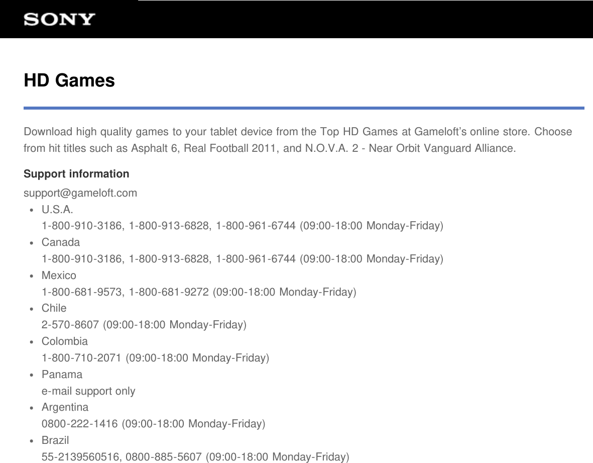 HD GamesDownload high quality games to your tablet device from the Top HD Games at Gameloft’s online store. Choosefrom hit titles such as Asphalt 6, Real Football 2011, and N.O.V.A. 2 - Near Orbit Vanguard Alliance.Support informationsupport@gameloft.comU.S.A.1-800-910-3186, 1-800-913-6828, 1-800-961-6744 (09:00-18:00 Monday-Friday)Canada1-800-910-3186, 1-800-913-6828, 1-800-961-6744 (09:00-18:00 Monday-Friday)Mexico1-800-681-9573, 1-800-681-9272 (09:00-18:00 Monday-Friday)Chile2-570-8607 (09:00-18:00 Monday-Friday)Colombia1-800-710-2071 (09:00-18:00 Monday-Friday)Panamae-mail support onlyArgentina0800-222-1416 (09:00-18:00 Monday-Friday)Brazil55-2139560516, 0800-885-5607 (09:00-18:00 Monday-Friday)