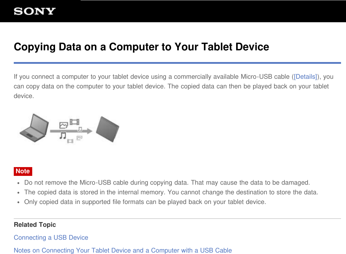 Copying Data on a Computer to Your Tablet DeviceIf you connect a computer to your tablet device using a commercially available Micro-USB cable ([Details]), youcan copy data on the computer to your tablet device. The copied data can then be played back on your tabletdevice.NoteDo not remove the Micro-USB cable during copying data. That may cause the data to be damaged.The copied data is stored in the internal memory. You cannot change the destination to store the data.Only copied data in supported file formats can be played back on your tablet device.Related TopicConnecting a USB DeviceNotes on Connecting Your Tablet Device and a Computer with a USB Cable