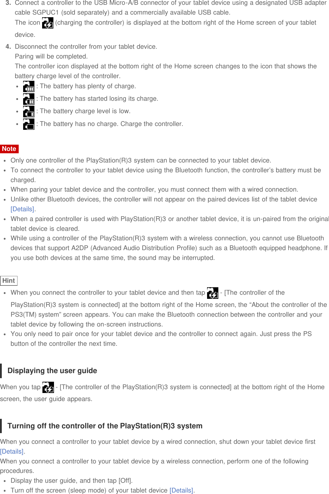3.  Connect a controller to the USB Micro-A/B connector of your tablet device using a designated USB adaptercable SGPUC1 (sold separately) and a commercially available USB cable.The icon   (charging the controller) is displayed at the bottom right of the Home screen of your tabletdevice.4.  Disconnect the controller from your tablet device.Paring will be completed.The controller icon displayed at the bottom right of the Home screen changes to the icon that shows thebattery charge level of the controller. : The battery has plenty of charge. : The battery has started losing its charge. : The battery charge level is low. : The battery has no charge. Charge the controller.NoteOnly one controller of the PlayStation(R)3 system can be connected to your tablet device.To connect the controller to your tablet device using the Bluetooth function, the controller’s battery must becharged.When paring your tablet device and the controller, you must connect them with a wired connection.Unlike other Bluetooth devices, the controller will not appear on the paired devices list of the tablet device[Details].When a paired controller is used with PlayStation(R)3 or another tablet device, it is un-paired from the originaltablet device is cleared.While using a controller of the PlayStation(R)3 system with a wireless connection, you cannot use Bluetoothdevices that support A2DP (Advanced Audio Distribution Profile) such as a Bluetooth equipped headphone. Ifyou use both devices at the same time, the sound may be interrupted.HintWhen you connect the controller to your tablet device and then tap   - [The controller of thePlayStation(R)3 system is connected] at the bottom right of the Home screen, the “About the controller of thePS3(TM) system” screen appears. You can make the Bluetooth connection between the controller and yourtablet device by following the on-screen instructions.You only need to pair once for your tablet device and the controller to connect again. Just press the PSbutton of the controller the next time.Displaying the user guideWhen you tap   - [The controller of the PlayStation(R)3 system is connected] at the bottom right of the Homescreen, the user guide appears.Turning off the controller of the PlayStation(R)3 systemWhen you connect a controller to your tablet device by a wired connection, shut down your tablet device first[Details].When you connect a controller to your tablet device by a wireless connection, perform one of the followingprocedures.Display the user guide, and then tap [Off].Turn off the screen (sleep mode) of your tablet device [Details].