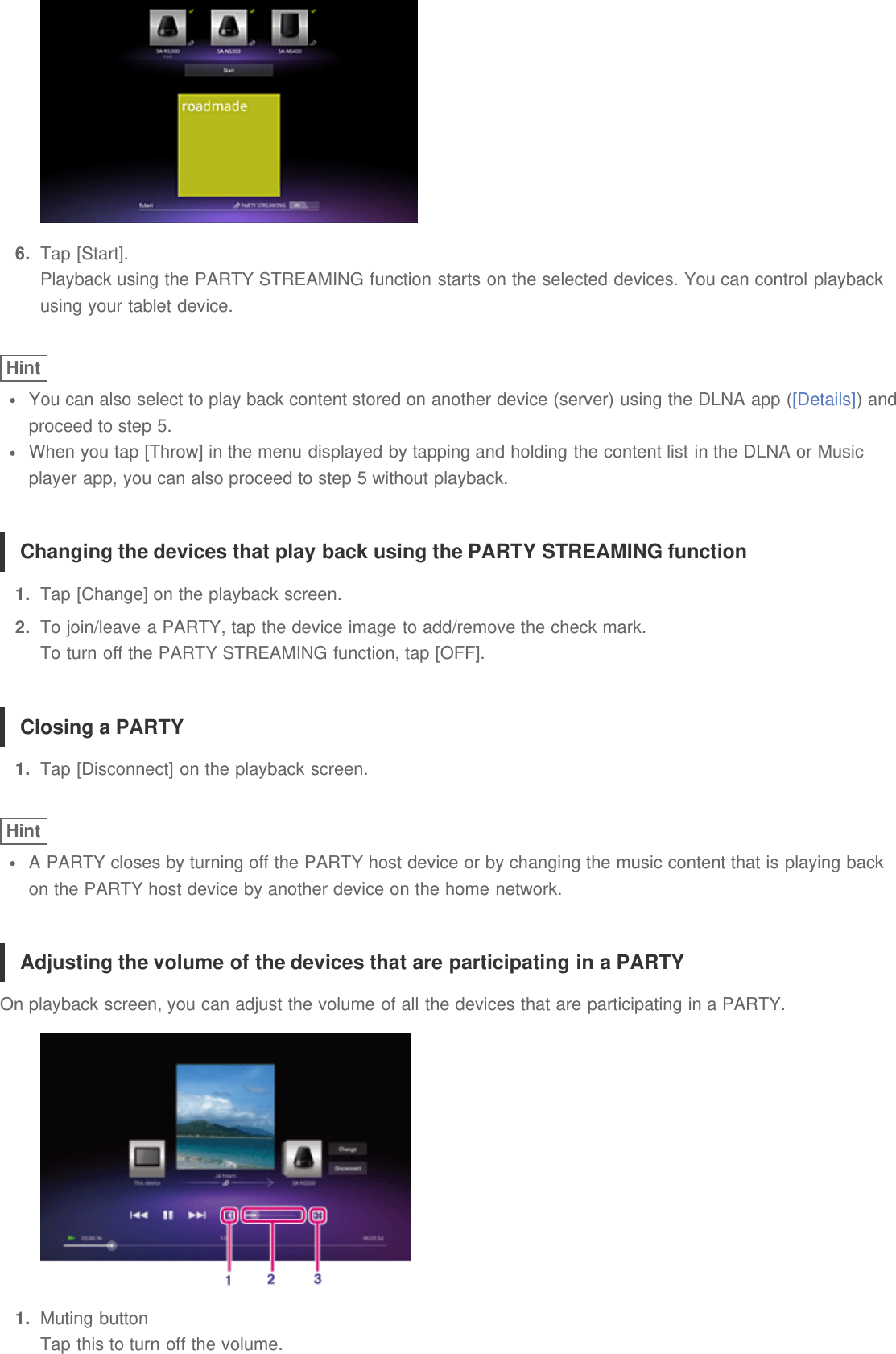 6.  Tap [Start].Playback using the PARTY STREAMING function starts on the selected devices. You can control playbackusing your tablet device.HintYou can also select to play back content stored on another device (server) using the DLNA app ([Details]) andproceed to step 5.When you tap [Throw] in the menu displayed by tapping and holding the content list in the DLNA or Musicplayer app, you can also proceed to step 5 without playback.Changing the devices that play back using the PARTY STREAMING function1.  Tap [Change] on the playback screen.2.  To join/leave a PARTY, tap the device image to add/remove the check mark.To turn off the PARTY STREAMING function, tap [OFF].Closing a PARTY1.  Tap [Disconnect] on the playback screen.HintA PARTY closes by turning off the PARTY host device or by changing the music content that is playing backon the PARTY host device by another device on the home network.Adjusting the volume of the devices that are participating in a PARTYOn playback screen, you can adjust the volume of all the devices that are participating in a PARTY.1.  Muting buttonTap this to turn off the volume.