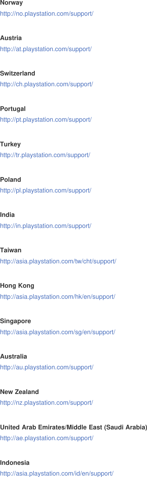 Norwayhttp://no.playstation.com/support/Austriahttp://at.playstation.com/support/Switzerlandhttp://ch.playstation.com/support/Portugalhttp://pt.playstation.com/support/Turkeyhttp://tr.playstation.com/support/Polandhttp://pl.playstation.com/support/Indiahttp://in.playstation.com/support/Taiwanhttp://asia.playstation.com/tw/cht/support/Hong Konghttp://asia.playstation.com/hk/en/support/Singaporehttp://asia.playstation.com/sg/en/support/Australiahttp://au.playstation.com/support/New Zealandhttp://nz.playstation.com/support/United Arab Emirates/Middle East (Saudi Arabia)http://ae.playstation.com/support/Indonesiahttp://asia.playstation.com/id/en/support/