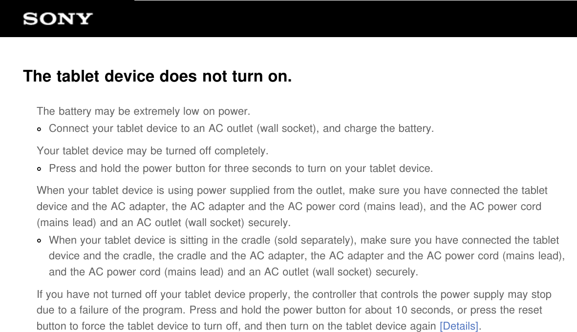 The tablet device does not turn on.The battery may be extremely low on power.Connect your tablet device to an AC outlet (wall socket), and charge the battery.Your tablet device may be turned off completely.Press and hold the power button for three seconds to turn on your tablet device.When your tablet device is using power supplied from the outlet, make sure you have connected the tabletdevice and the AC adapter, the AC adapter and the AC power cord (mains lead), and the AC power cord(mains lead) and an AC outlet (wall socket) securely.When your tablet device is sitting in the cradle (sold separately), make sure you have connected the tabletdevice and the cradle, the cradle and the AC adapter, the AC adapter and the AC power cord (mains lead),and the AC power cord (mains lead) and an AC outlet (wall socket) securely.If you have not turned off your tablet device properly, the controller that controls the power supply may stopdue to a failure of the program. Press and hold the power button for about 10 seconds, or press the resetbutton to force the tablet device to turn off, and then turn on the tablet device again [Details].