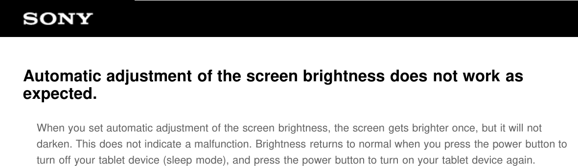 Automatic adjustment of the screen brightness does not work asexpected.When you set automatic adjustment of the screen brightness, the screen gets brighter once, but it will notdarken. This does not indicate a malfunction. Brightness returns to normal when you press the power button toturn off your tablet device (sleep mode), and press the power button to turn on your tablet device again.