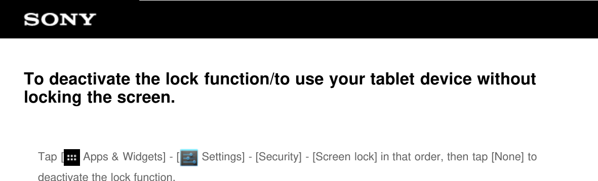 To deactivate the lock function/to use your tablet device withoutlocking the screen.Tap [  Apps &amp; Widgets] - [  Settings] - [Security] - [Screen lock] in that order, then tap [None] todeactivate the lock function.