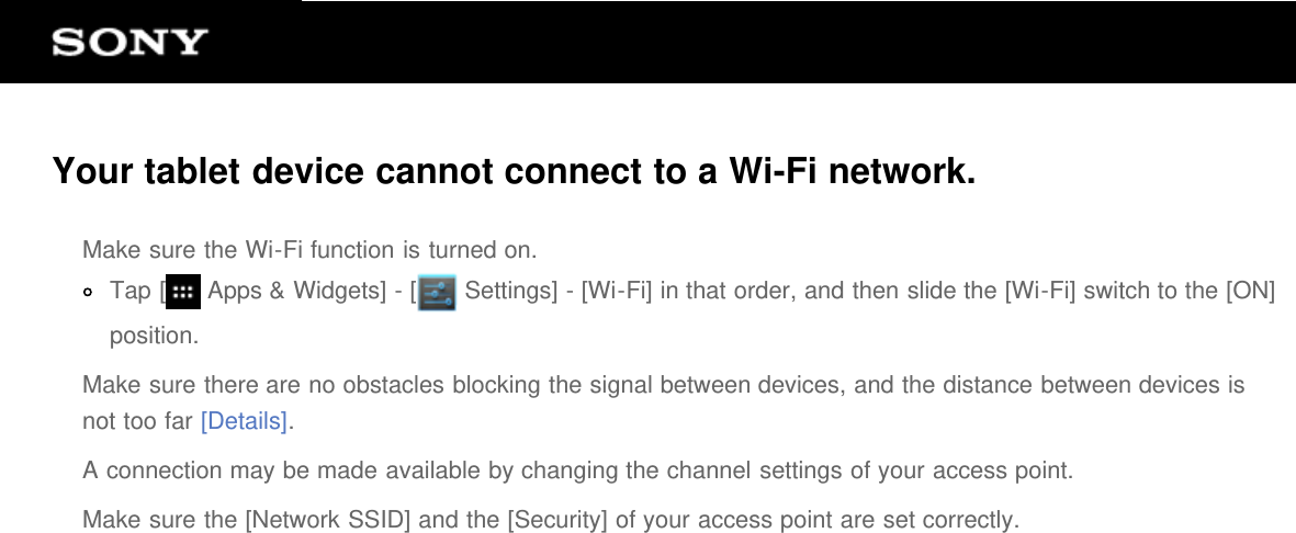 Your tablet device cannot connect to a Wi-Fi network.Make sure the Wi-Fi function is turned on.Tap [  Apps &amp; Widgets] - [  Settings] - [Wi-Fi] in that order, and then slide the [Wi-Fi] switch to the [ON]position.Make sure there are no obstacles blocking the signal between devices, and the distance between devices isnot too far [Details].A connection may be made available by changing the channel settings of your access point.Make sure the [Network SSID] and the [Security] of your access point are set correctly.