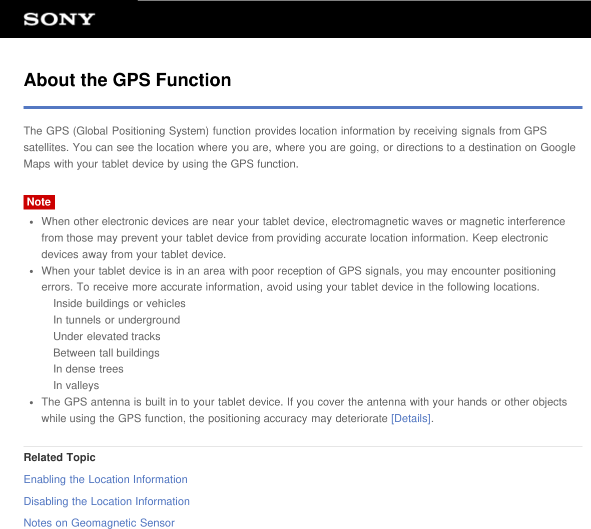 About the GPS FunctionThe GPS (Global Positioning System) function provides location information by receiving signals from GPSsatellites. You can see the location where you are, where you are going, or directions to a destination on GoogleMaps with your tablet device by using the GPS function.NoteWhen other electronic devices are near your tablet device, electromagnetic waves or magnetic interferencefrom those may prevent your tablet device from providing accurate location information. Keep electronicdevices away from your tablet device.When your tablet device is in an area with poor reception of GPS signals, you may encounter positioningerrors. To receive more accurate information, avoid using your tablet device in the following locations.Inside buildings or vehiclesIn tunnels or undergroundUnder elevated tracksBetween tall buildingsIn dense treesIn valleysThe GPS antenna is built in to your tablet device. If you cover the antenna with your hands or other objectswhile using the GPS function, the positioning accuracy may deteriorate [Details].Related TopicEnabling the Location InformationDisabling the Location InformationNotes on Geomagnetic Sensor