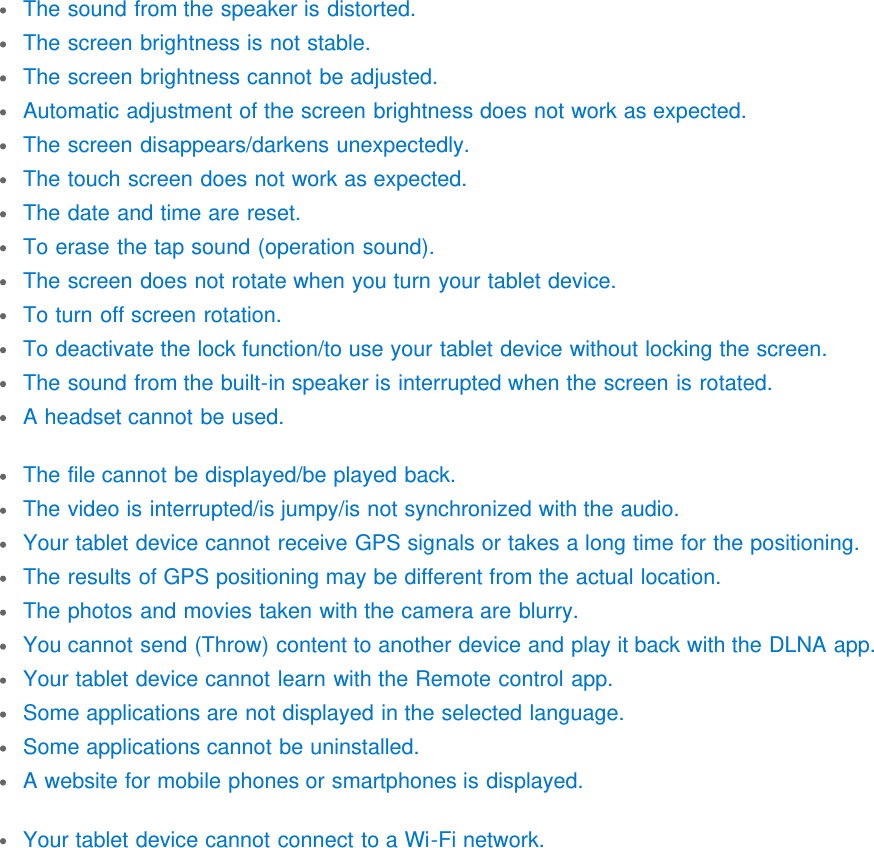 The sound from the speaker is distorted.The screen brightness is not stable.The screen brightness cannot be adjusted.Automatic adjustment of the screen brightness does not work as expected.The screen disappears/darkens unexpectedly.The touch screen does not work as expected.The date and time are reset.To erase the tap sound (operation sound).The screen does not rotate when you turn your tablet device.To turn off screen rotation.To deactivate the lock function/to use your tablet device without locking the screen.The sound from the built-in speaker is interrupted when the screen is rotated.A headset cannot be used.The file cannot be displayed/be played back.The video is interrupted/is jumpy/is not synchronized with the audio.Your tablet device cannot receive GPS signals or takes a long time for the positioning.The results of GPS positioning may be different from the actual location.The photos and movies taken with the camera are blurry.You cannot send (Throw) content to another device and play it back with the DLNA app.Your tablet device cannot learn with the Remote control app.Some applications are not displayed in the selected language.Some applications cannot be uninstalled.A website for mobile phones or smartphones is displayed.Your tablet device cannot connect to a Wi-Fi network.