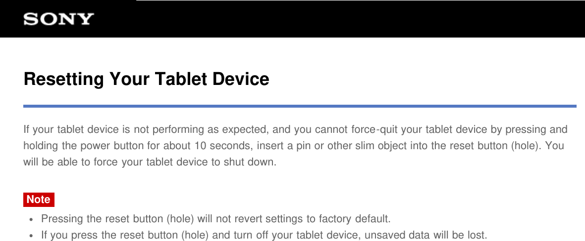 Resetting Your Tablet DeviceIf your tablet device is not performing as expected, and you cannot force-quit your tablet device by pressing andholding the power button for about 10 seconds, insert a pin or other slim object into the reset button (hole). Youwill be able to force your tablet device to shut down.NotePressing the reset button (hole) will not revert settings to factory default.If you press the reset button (hole) and turn off your tablet device, unsaved data will be lost.