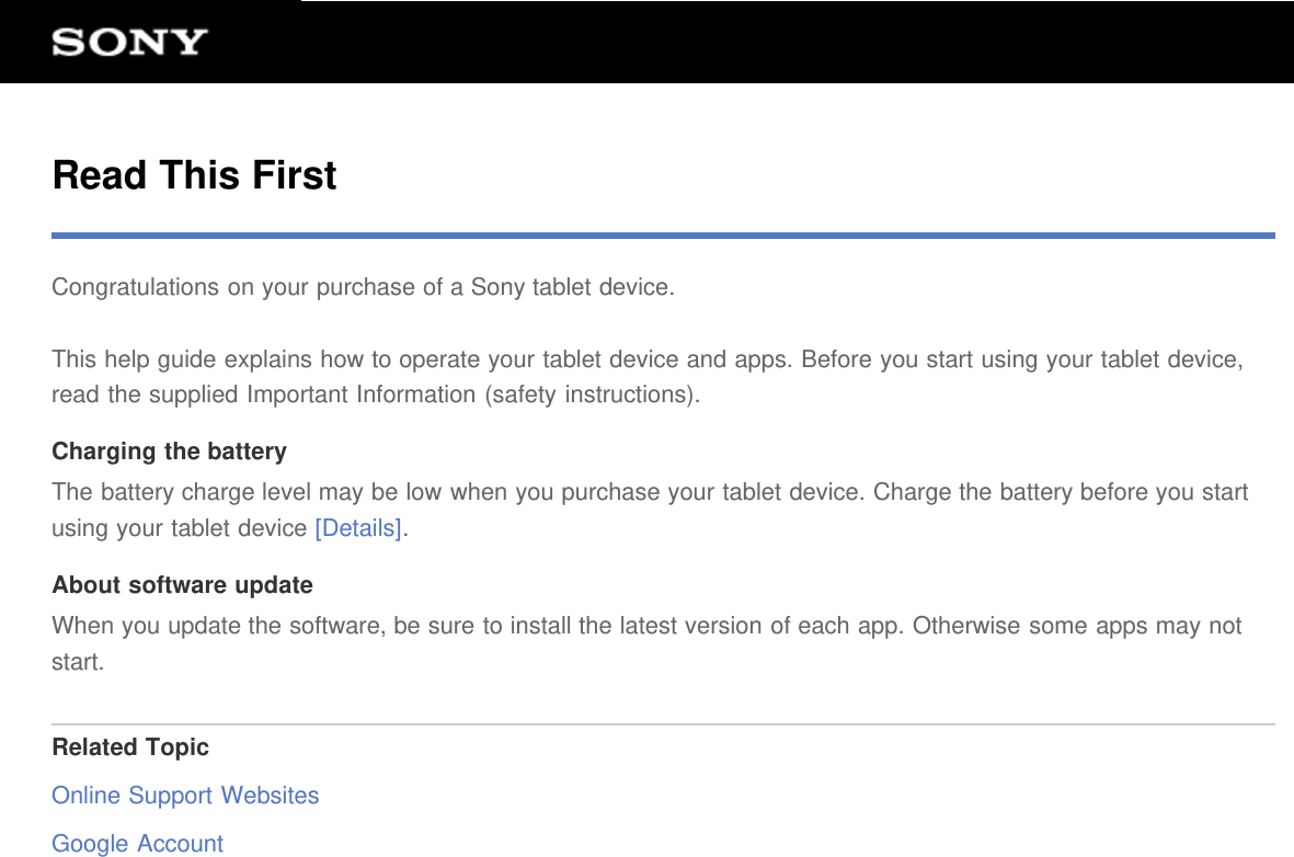 Read This FirstCongratulations on your purchase of a Sony tablet device.This help guide explains how to operate your tablet device and apps. Before you start using your tablet device,read the supplied Important Information (safety instructions).Charging the batteryThe battery charge level may be low when you purchase your tablet device. Charge the battery before you startusing your tablet device [Details].About software updateWhen you update the software, be sure to install the latest version of each app. Otherwise some apps may notstart.Related TopicOnline Support WebsitesGoogle Account