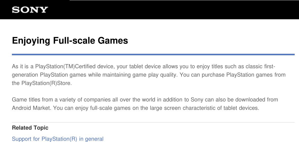 Enjoying Full-scale GamesAs it is a PlayStation(TM)Certified device, your tablet device allows you to enjoy titles such as classic first-generation PlayStation games while maintaining game play quality. You can purchase PlayStation games fromthe PlayStation(R)Store.Game titles from a variety of companies all over the world in addition to Sony can also be downloaded fromAndroid Market. You can enjoy full-scale games on the large screen characteristic of tablet devices.Related TopicSupport for PlayStation(R) in general