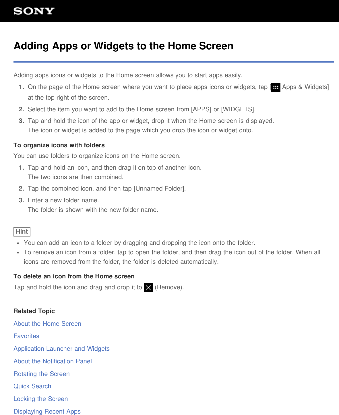 Adding Apps or Widgets to the Home ScreenAdding apps icons or widgets to the Home screen allows you to start apps easily.1.  On the page of the Home screen where you want to place apps icons or widgets, tap [  Apps &amp; Widgets]at the top right of the screen.2.  Select the item you want to add to the Home screen from [APPS] or [WIDGETS].3.  Tap and hold the icon of the app or widget, drop it when the Home screen is displayed.The icon or widget is added to the page which you drop the icon or widget onto.To organize icons with foldersYou can use folders to organize icons on the Home screen.1.  Tap and hold an icon, and then drag it on top of another icon.The two icons are then combined.2.  Tap the combined icon, and then tap [Unnamed Folder].3.  Enter a new folder name.The folder is shown with the new folder name.HintYou can add an icon to a folder by dragging and dropping the icon onto the folder.To remove an icon from a folder, tap to open the folder, and then drag the icon out of the folder. When allicons are removed from the folder, the folder is deleted automatically.To delete an icon from the Home screenTap and hold the icon and drag and drop it to   (Remove).Related TopicAbout the Home ScreenFavoritesApplication Launcher and WidgetsAbout the Notification PanelRotating the ScreenQuick SearchLocking the ScreenDisplaying Recent Apps