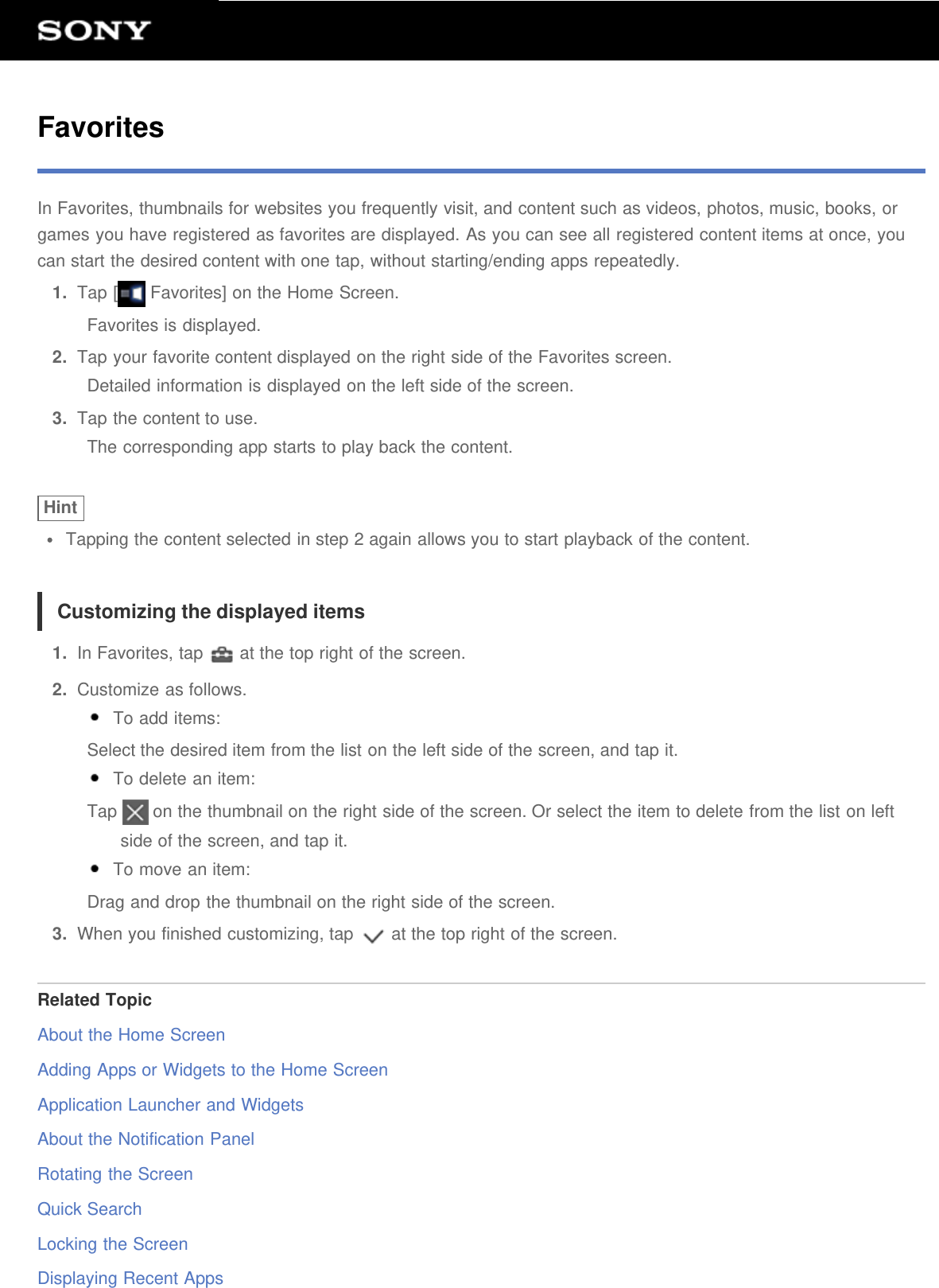 FavoritesIn Favorites, thumbnails for websites you frequently visit, and content such as videos, photos, music, books, orgames you have registered as favorites are displayed. As you can see all registered content items at once, youcan start the desired content with one tap, without starting/ending apps repeatedly.1.  Tap [  Favorites] on the Home Screen.Favorites is displayed.2.  Tap your favorite content displayed on the right side of the Favorites screen.Detailed information is displayed on the left side of the screen.3.  Tap the content to use.The corresponding app starts to play back the content.HintTapping the content selected in step 2 again allows you to start playback of the content.Customizing the displayed items1.  In Favorites, tap   at the top right of the screen.2.  Customize as follows. To add items:Select the desired item from the list on the left side of the screen, and tap it. To delete an item:Tap   on the thumbnail on the right side of the screen. Or select the item to delete from the list on leftside of the screen, and tap it. To move an item:Drag and drop the thumbnail on the right side of the screen.3.  When you finished customizing, tap   at the top right of the screen.Related TopicAbout the Home ScreenAdding Apps or Widgets to the Home ScreenApplication Launcher and WidgetsAbout the Notification PanelRotating the ScreenQuick SearchLocking the ScreenDisplaying Recent Apps
