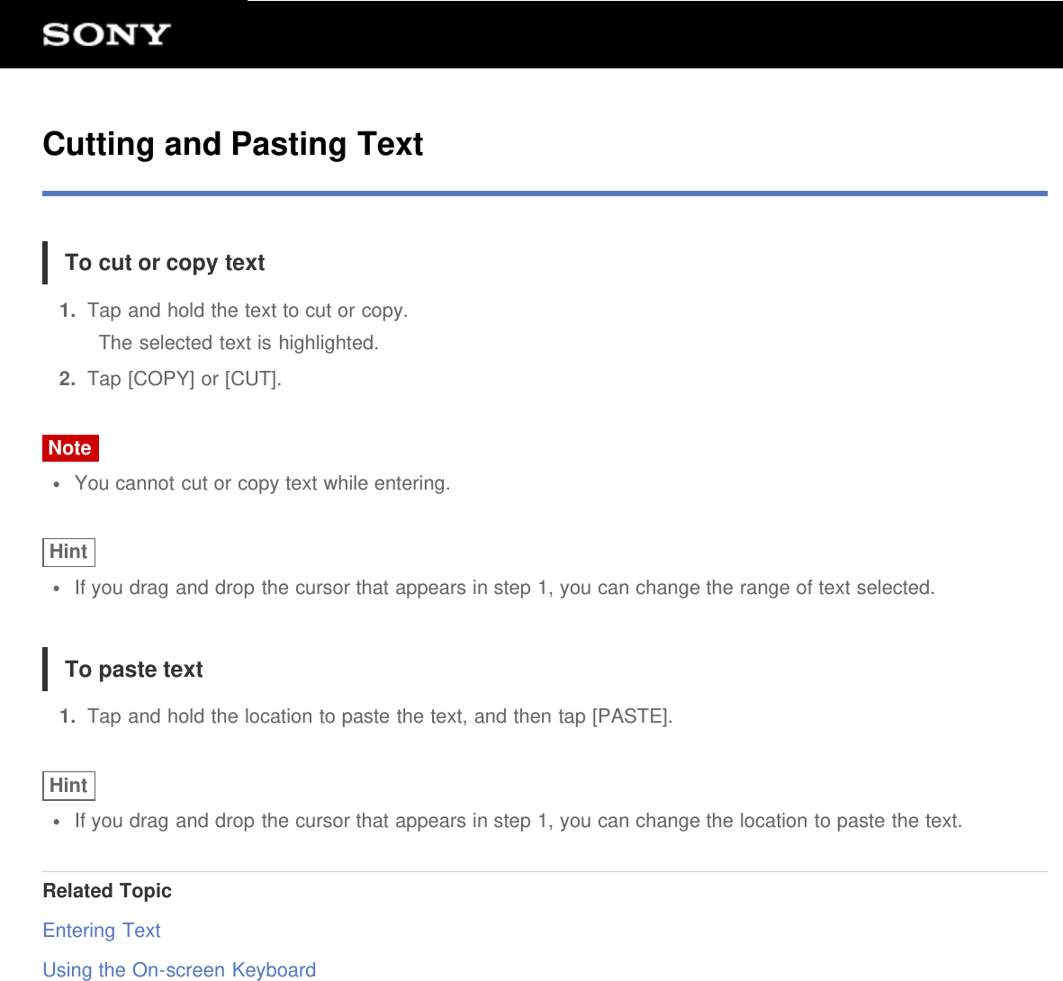 Cutting and Pasting TextTo cut or copy text1.  Tap and hold the text to cut or copy.The selected text is highlighted.2.  Tap [COPY] or [CUT].NoteYou cannot cut or copy text while entering.HintIf you drag and drop the cursor that appears in step 1, you can change the range of text selected.To paste text1.  Tap and hold the location to paste the text, and then tap [PASTE].HintIf you drag and drop the cursor that appears in step 1, you can change the location to paste the text.Related TopicEntering TextUsing the On-screen Keyboard