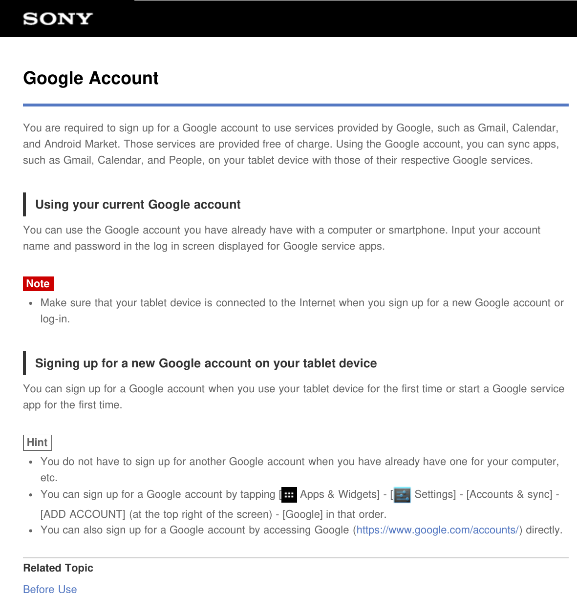 Google AccountYou are required to sign up for a Google account to use services provided by Google, such as Gmail, Calendar,and Android Market. Those services are provided free of charge. Using the Google account, you can sync apps,such as Gmail, Calendar, and People, on your tablet device with those of their respective Google services.Using your current Google accountYou can use the Google account you have already have with a computer or smartphone. Input your accountname and password in the log in screen displayed for Google service apps.NoteMake sure that your tablet device is connected to the Internet when you sign up for a new Google account orlog-in.Signing up for a new Google account on your tablet deviceYou can sign up for a Google account when you use your tablet device for the first time or start a Google serviceapp for the first time.HintYou do not have to sign up for another Google account when you have already have one for your computer,etc.You can sign up for a Google account by tapping [  Apps &amp; Widgets] - [  Settings] - [Accounts &amp; sync] -[ADD ACCOUNT] (at the top right of the screen) - [Google] in that order.You can also sign up for a Google account by accessing Google (https://www.google.com/accounts/) directly.Related TopicBefore Use