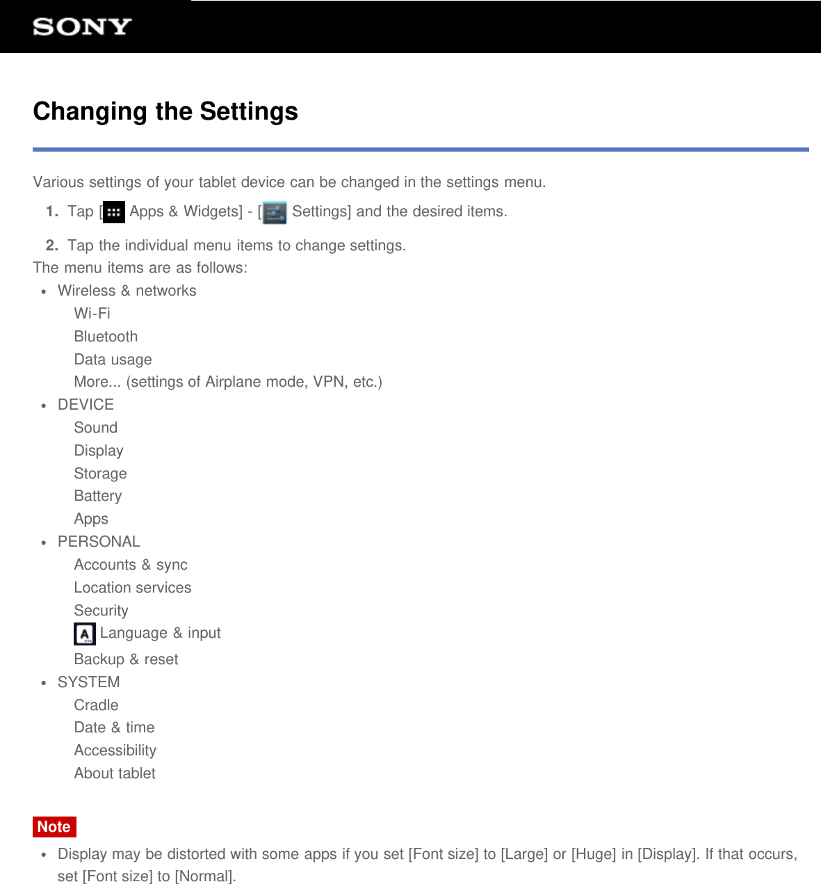 Changing the SettingsVarious settings of your tablet device can be changed in the settings menu.1.  Tap [  Apps &amp; Widgets] - [  Settings] and the desired items.2.  Tap the individual menu items to change settings.The menu items are as follows:Wireless &amp; networksWi-FiBluetoothData usageMore... (settings of Airplane mode, VPN, etc.)DEVICESoundDisplayStorageBatteryAppsPERSONALAccounts &amp; syncLocation servicesSecurity Language &amp; inputBackup &amp; resetSYSTEMCradleDate &amp; timeAccessibilityAbout tabletNoteDisplay may be distorted with some apps if you set [Font size] to [Large] or [Huge] in [Display]. If that occurs,set [Font size] to [Normal].