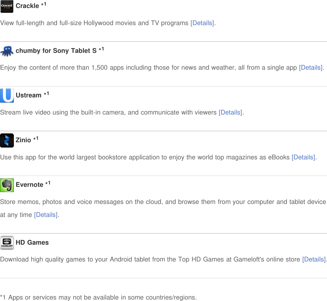  Crackle *1View full-length and full-size Hollywood movies and TV programs [Details]. chumby for Sony Tablet S *1Enjoy the content of more than 1,500 apps including those for news and weather, all from a single app [Details]. Ustream *1Stream live video using the built-in camera, and communicate with viewers [Details]. Zinio *1Use this app for the world largest bookstore application to enjoy the world top magazines as eBooks [Details]. Evernote *1Store memos, photos and voice messages on the cloud, and browse them from your computer and tablet deviceat any time [Details]. HD GamesDownload high quality games to your Android tablet from the Top HD Games at Gameloft&apos;s online store [Details].*1 Apps or services may not be available in some countries/regions.