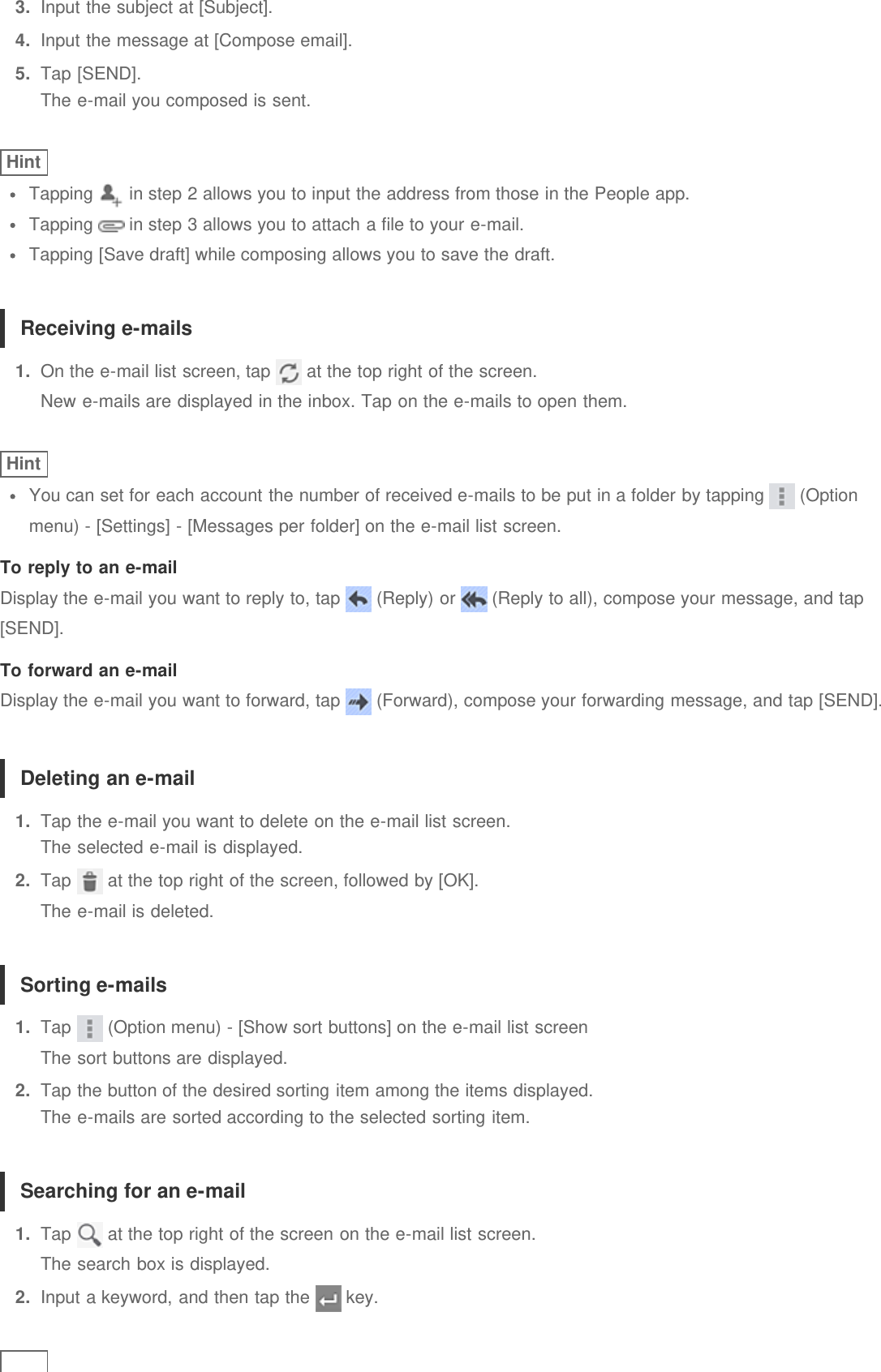 3.  Input the subject at [Subject].4.  Input the message at [Compose email].5.  Tap [SEND].The e-mail you composed is sent.HintTapping   in step 2 allows you to input the address from those in the People app.Tapping   in step 3 allows you to attach a file to your e-mail.Tapping [Save draft] while composing allows you to save the draft.Receiving e-mails1.  On the e-mail list screen, tap   at the top right of the screen.New e-mails are displayed in the inbox. Tap on the e-mails to open them.HintYou can set for each account the number of received e-mails to be put in a folder by tapping   (Optionmenu) - [Settings] - [Messages per folder] on the e-mail list screen.To reply to an e-mailDisplay the e-mail you want to reply to, tap   (Reply) or   (Reply to all), compose your message, and tap[SEND].To forward an e-mailDisplay the e-mail you want to forward, tap   (Forward), compose your forwarding message, and tap [SEND].Deleting an e-mail1.  Tap the e-mail you want to delete on the e-mail list screen.The selected e-mail is displayed.2.  Tap   at the top right of the screen, followed by [OK].The e-mail is deleted.Sorting e-mails1.  Tap   (Option menu) - [Show sort buttons] on the e-mail list screenThe sort buttons are displayed.2.  Tap the button of the desired sorting item among the items displayed.The e-mails are sorted according to the selected sorting item.Searching for an e-mail1.  Tap   at the top right of the screen on the e-mail list screen.The search box is displayed.2.  Input a keyword, and then tap the   key.