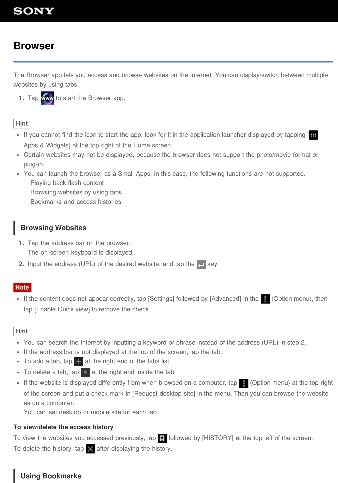 BrowserThe Browser app lets you access and browse websites on the Internet. You can display/switch between multiplewebsites by using tabs.1.  Tap   to start the Browser app.HintIf you cannot find the icon to start the app, look for it in the application launcher displayed by tapping [Apps &amp; Widgets] at the top right of the Home screen.Certain websites may not be displayed, because the browser does not support the photo/movie format orplug-in.You can launch the browser as a Small Apps. In this case, the following functions are not supported.Playing back flash contentBrowsing websites by using tabsBookmarks and access historiesBrowsing Websites1.  Tap the address bar on the browser.The on-screen keyboard is displayed.2.  Input the address (URL) of the desired website, and tap the   key.NoteIf the content does not appear correctly, tap [Settings] followed by [Advanced] in the   (Option menu), thentap [Enable Quick view] to remove the check.HintYou can search the Internet by inputting a keyword or phrase instead of the address (URL) in step 2.If the address bar is not displayed at the top of the screen, tap the tab.To add a tab, tap   at the right end of the tabs list.To delete a tab, tap   at the right end inside the tab.If the website is displayed differently from when browsed on a computer, tap   (Option menu) at the top rightof the screen and put a check mark in [Request desktop site] in the menu. Then you can browse the websiteas on a computer.You can set desktop or mobile site for each tab.To view/delete the access historyTo view the websites you accessed previously, tap   followed by [HISTORY] at the top left of the screen.To delete the history, tap   after displaying the history.Using Bookmarks