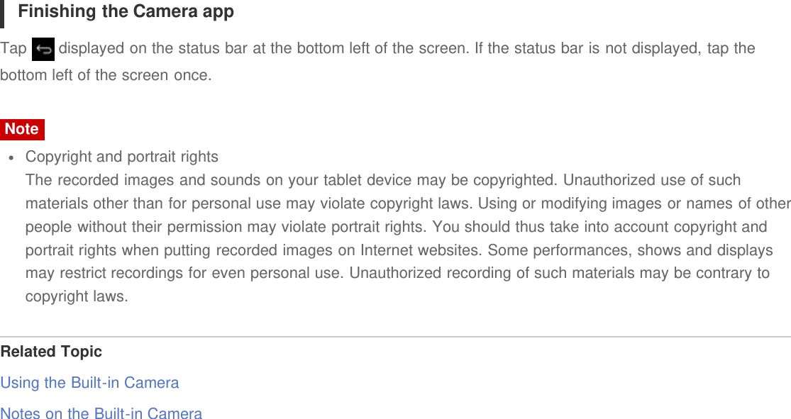 Finishing the Camera appTap   displayed on the status bar at the bottom left of the screen. If the status bar is not displayed, tap thebottom left of the screen once.NoteCopyright and portrait rightsThe recorded images and sounds on your tablet device may be copyrighted. Unauthorized use of suchmaterials other than for personal use may violate copyright laws. Using or modifying images or names of otherpeople without their permission may violate portrait rights. You should thus take into account copyright andportrait rights when putting recorded images on Internet websites. Some performances, shows and displaysmay restrict recordings for even personal use. Unauthorized recording of such materials may be contrary tocopyright laws.Related TopicUsing the Built-in CameraNotes on the Built-in Camera