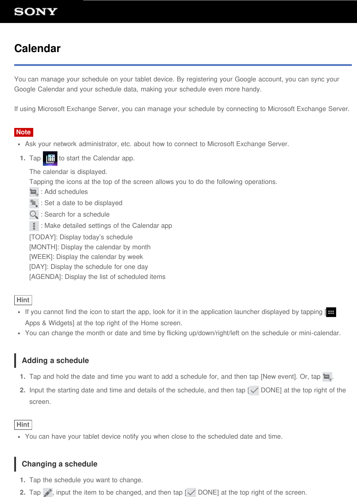 CalendarYou can manage your schedule on your tablet device. By registering your Google account, you can sync yourGoogle Calendar and your schedule data, making your schedule even more handy.If using Microsoft Exchange Server, you can manage your schedule by connecting to Microsoft Exchange Server.NoteAsk your network administrator, etc. about how to connect to Microsoft Exchange Server.1.  Tap   to start the Calendar app.The calendar is displayed.Tapping the icons at the top of the screen allows you to do the following operations. : Add schedules : Set a date to be displayed : Search for a schedule : Make detailed settings of the Calendar app[TODAY]: Display today’s schedule[MONTH]: Display the calendar by month[WEEK]: Display the calendar by week[DAY]: Display the schedule for one day[AGENDA]: Display the list of scheduled itemsHintIf you cannot find the icon to start the app, look for it in the application launcher displayed by tapping [Apps &amp; Widgets] at the top right of the Home screen.You can change the month or date and time by flicking up/down/right/left on the schedule or mini-calendar.Adding a schedule1.  Tap and hold the date and time you want to add a schedule for, and then tap [New event]. Or, tap  .2.  Input the starting date and time and details of the schedule, and then tap [  DONE] at the top right of thescreen.HintYou can have your tablet device notify you when close to the scheduled date and time.Changing a schedule1.  Tap the schedule you want to change.2.  Tap  , input the item to be changed, and then tap [  DONE] at the top right of the screen.
