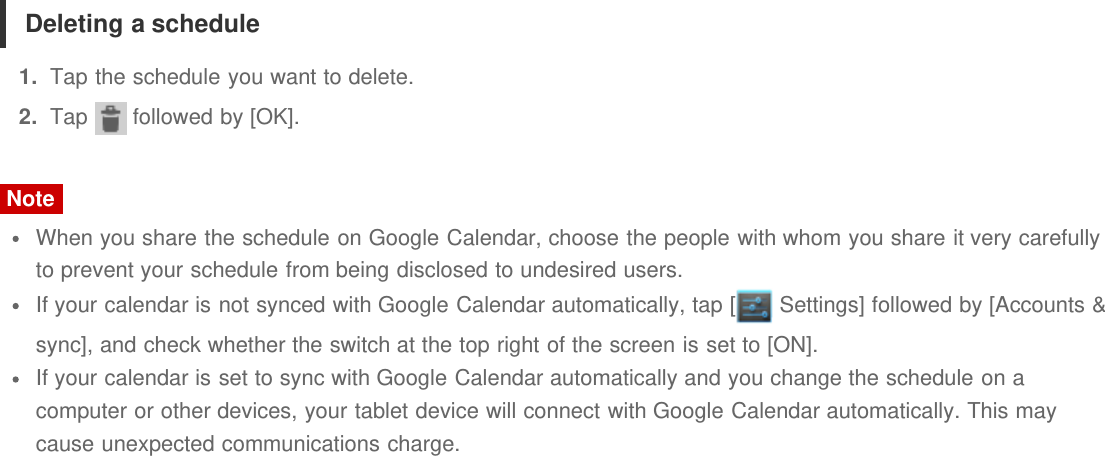 Deleting a schedule1.  Tap the schedule you want to delete.2.  Tap   followed by [OK].NoteWhen you share the schedule on Google Calendar, choose the people with whom you share it very carefullyto prevent your schedule from being disclosed to undesired users.If your calendar is not synced with Google Calendar automatically, tap [  Settings] followed by [Accounts &amp;sync], and check whether the switch at the top right of the screen is set to [ON].If your calendar is set to sync with Google Calendar automatically and you change the schedule on acomputer or other devices, your tablet device will connect with Google Calendar automatically. This maycause unexpected communications charge.