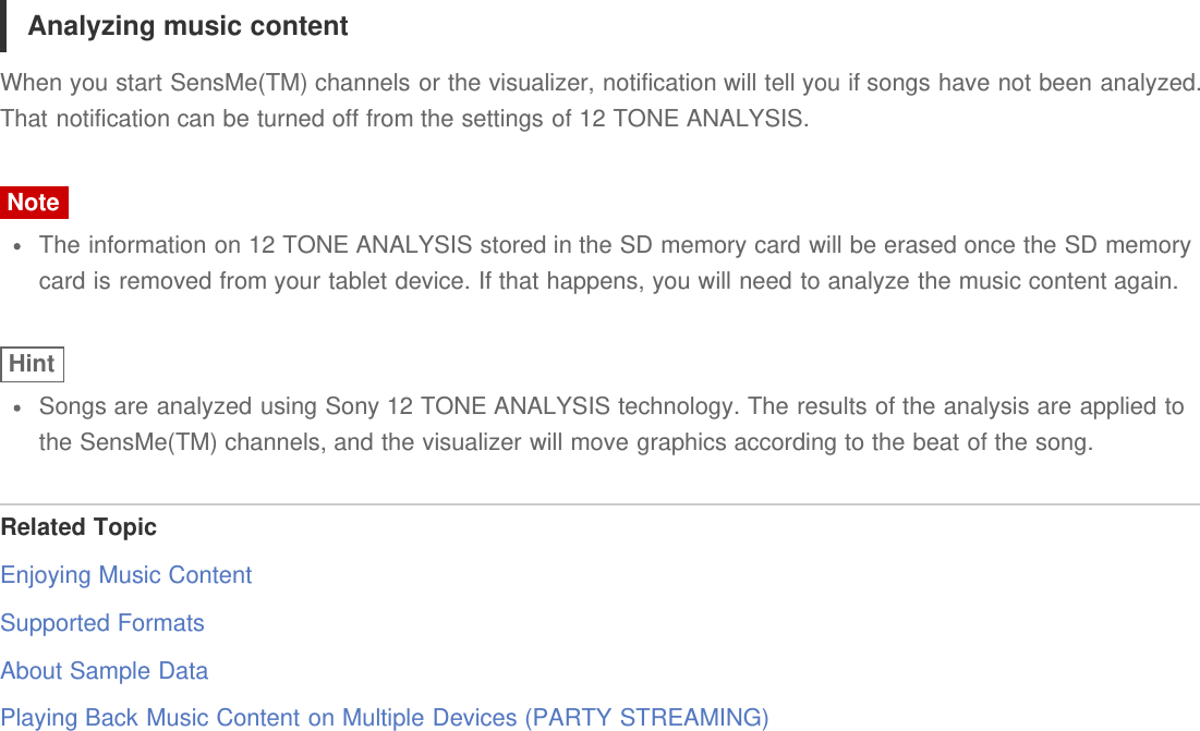 Analyzing music contentWhen you start SensMe(TM) channels or the visualizer, notification will tell you if songs have not been analyzed.That notification can be turned off from the settings of 12 TONE ANALYSIS.NoteThe information on 12 TONE ANALYSIS stored in the SD memory card will be erased once the SD memorycard is removed from your tablet device. If that happens, you will need to analyze the music content again.HintSongs are analyzed using Sony 12 TONE ANALYSIS technology. The results of the analysis are applied tothe SensMe(TM) channels, and the visualizer will move graphics according to the beat of the song.Related TopicEnjoying Music ContentSupported FormatsAbout Sample DataPlaying Back Music Content on Multiple Devices (PARTY STREAMING)