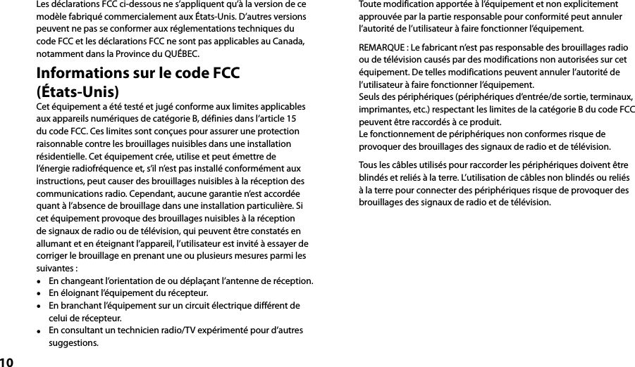 10Les déclarations FCC ci-dessous ne s’appliquent qu’à la version de ce modèle fabriqué commercialement aux États-Unis. D’autres versions peuvent ne pas se conformer aux réglementations techniques du code FCC et les déclarations FCC ne sont pas applicables au Canada, notamment dans la Province du QUÉBEC.Informations sur le code FCC  (États-Unis)Cet équipement a été testé et jugé conforme aux limites applicables aux appareils numériques de catégorie B, définies dans l’article 15 du code FCC. Ces limites sont conçues pour assurer une protection raisonnable contre les brouillages nuisibles dans une installation résidentielle. Cet équipement crée, utilise et peut émettre de l’énergie radiofréquence et, s’il n’est pas installé conformément aux instructions, peut causer des brouillages nuisibles à la réception des communications radio. Cependant, aucune garantie n’est accordée quant à l’absence de brouillage dans une installation particulière. Si cet équipement provoque des brouillages nuisibles à la réception de signaux de radio ou de télévision, qui peuvent être constatés en allumant et en éteignant l’appareil, l’utilisateur est invité à essayer de corriger le brouillage en prenant une ou plusieurs mesures parmi les suivantes :  En changeant l’orientation de ou déplaçant l’antenne de réception.  En éloignant l’équipement du récepteur.  En branchant l’équipement sur un circuit électrique différent de celui de récepteur.  En consultant un technicien radio/TV expérimenté pour d’autres suggestions.Toute modification apportée à l’équipement et non explicitement approuvée par la partie responsable pour conformité peut annuler l’autorité de l’utilisateur à faire fonctionner l’équipement.REMARQUE : Le fabricant n’est pas responsable des brouillages radio ou de télévision causés par des modifications non autorisées sur cet équipement. De telles modifications peuvent annuler l’autorité de l’utilisateur à faire fonctionner l’équipement.Seuls des périphériques (périphériques d’entrée/de sortie, terminaux, imprimantes, etc.) respectant les limites de la catégorie B du code FCC peuvent être raccordés à ce produit.Le fonctionnement de périphériques non conformes risque de provoquer des brouillages des signaux de radio et de télévision.Tous les câbles utilisés pour raccorder les périphériques doivent être blindés et reliés à la terre. L’utilisation de câbles non blindés ou reliés à la terre pour connecter des périphériques risque de provoquer des brouillages des signaux de radio et de télévision.