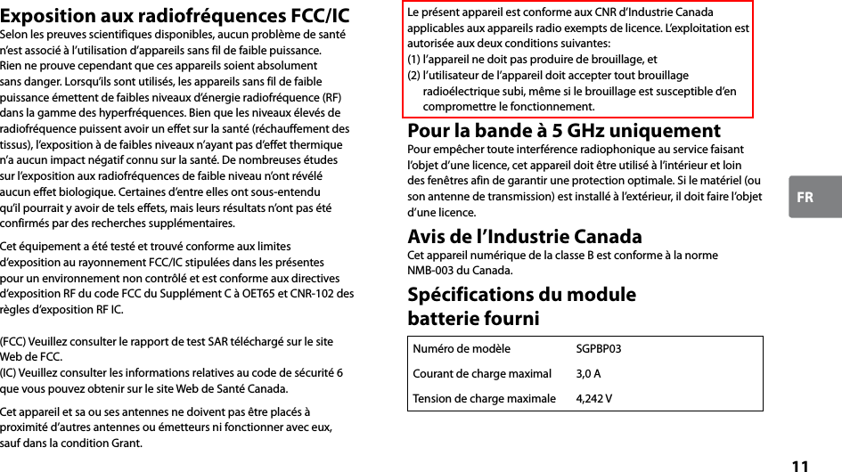 11FRExposition aux radiofréquences FCC/ICSelon les preuves scientifiques disponibles, aucun problème de santé n’est associé à l’utilisation d’appareils sans fil de faible puissance.Rien ne prouve cependant que ces appareils soient absolument sans danger. Lorsqu’ils sont utilisés, les appareils sans fil de faible puissance émettent de faibles niveaux d’énergie radiofréquence (RF) dans la gamme des hyperfréquences. Bien que les niveaux élevés de radiofréquence puissent avoir un effet sur la santé (réchauffement des tissus), l’exposition à de faibles niveaux n’ayant pas d’effet thermique n’a aucun impact négatif connu sur la santé. De nombreuses études sur l’exposition aux radiofréquences de faible niveau n’ont révélé aucun effet biologique. Certaines d’entre elles ont sous-entendu qu’il pourrait y avoir de tels effets, mais leurs résultats n’ont pas été confirmés par des recherches supplémentaires.Cet équipement a été testé et trouvé conforme aux limites d’exposition au rayonnement FCC/IC stipulées dans les présentes pour un environnement non contrôlé et est conforme aux directives d’exposition RF du code FCC du Supplément C à OET65 et CNR-102 des règles d’exposition RF IC.(FCC) Veuillez consulter le rapport de test SAR téléchargé sur le site Web de FCC.(IC) Veuillez consulter les informations relatives au code de sécurité 6 que vous pouvez obtenir sur le site Web de Santé Canada.Cet appareil et sa ou ses antennes ne doivent pas être placés à proximité d’autres antennes ou émetteurs ni fonctionner avec eux, sauf dans la condition Grant.Le présent appareil est conforme aux CNR d’Industrie Canada applicables aux appareils radio exempts de licence. L’exploitation est autorisée aux deux conditions suivantes: (1) l’appareil ne doit pas produire de brouillage, et (2) l’utilisateur de l’appareil doit accepter tout brouillage radioélectrique subi, même si le brouillage est susceptible d’en compromettre le fonctionnement.Pour la bande à 5 GHz uniquementPour empêcher toute interférence radiophonique au service faisant l’objet d’une licence, cet appareil doit être utilisé à l’intérieur et loin des fenêtres afin de garantir une protection optimale. Si le matériel (ou son antenne de transmission) est installé à l’extérieur, il doit faire l’objet d’une licence.Avis de l’Industrie CanadaCet appareil numérique de la classe B est conforme à la norme  NMB-003 du Canada.Spécifications du module  batterie fourniNuméro de modèle SGPBP03Courant de charge maximal 3,0 ATension de charge maximale 4,242 V