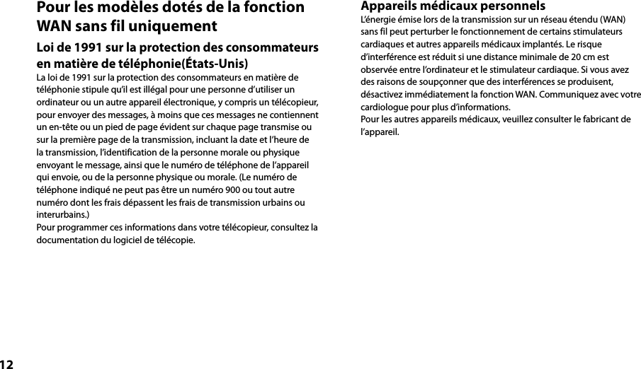 12Pour les modèles dotés de la fonction WAN sans fil uniquementLoi de 1991 sur la protection des consommateurs en matière de téléphonie(États-Unis)La loi de 1991 sur la protection des consommateurs en matière de téléphonie stipule qu’il est illégal pour une personne d’utiliser un ordinateur ou un autre appareil électronique, y compris un télécopieur, pour envoyer des messages, à moins que ces messages ne contiennent un en-tête ou un pied de page évident sur chaque page transmise ou sur la première page de la transmission, incluant la date et l’heure de la transmission, l’identification de la personne morale ou physique envoyant le message, ainsi que le numéro de téléphone de l’appareil qui envoie, ou de la personne physique ou morale. (Le numéro de téléphone indiqué ne peut pas être un numéro 900 ou tout autre numéro dont les frais dépassent les frais de transmission urbains ou interurbains.) Pour programmer ces informations dans votre télécopieur, consultez la documentation du logiciel de télécopie.Appareils médicaux personnelsL’énergie émise lors de la transmission sur un réseau étendu (WAN) sans fil peut perturber le fonctionnement de certains stimulateurs cardiaques et autres appareils médicaux implantés. Le risque d’interférence est réduit si une distance minimale de 20 cm est observée entre l’ordinateur et le stimulateur cardiaque. Si vous avez des raisons de soupçonner que des interférences se produisent, désactivez immédiatement la fonction WAN. Communiquez avec votre cardiologue pour plus d’informations.Pour les autres appareils médicaux, veuillez consulter le fabricant de l’appareil.