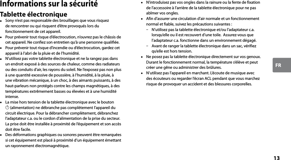 13FRInformations sur la sécuritéTablette électronique  Sony n’est pas responsable des brouillages que vous risquez de rencontrer ou qui risquent d’être provoqués lors du fonctionnement de cet appareil.  Pour prévenir tout risque d’électrocution, n’ouvrez pas le châssis de cet appareil. Ne confiez son entretien qu’à une personne qualifiée.  Pour prévenir tout risque d’incendie ou d’électrocution, gardez cet appareil à l’abri de la pluie et de l’humidité.  N’utilisez pas votre tablette électronique et ne la rangez pas dans un endroit exposé à des sources de chaleur, comme des radiateurs ou des conduits d’air, les rayons du soleil. Ne l’exposez pas non plus à une quantité excessive de poussière, à l’humidité, à la pluie, à une vibration mécanique, à un choc, à des aimants puissants, à des haut-parleurs non protégés contre les champs magnétiques, à des températures extrêmement basses ou élevées et à une humidité intense.  La mise hors tension de la tablette électronique avec le bouton  (alimentation) ne débranche pas complètement l’appareil du circuit électrique. Pour la débrancher complètement, débranchez l’adaptateur c.a. ou le cordon d’alimentation de la prise du secteur. La prise doit être installée à proximité de l’équipement et son accès doit être facile.  Des déformations graphiques ou sonores peuvent être remarquées si cet équipement est placé à proximité d’un équipement émettant un rayonnement électromagnétique.  N’introduisez pas vos ongles dans la rainure ou la fente de fixation de l’accessoire à l’arrière de la tablette électronique pour ne pas abîmer vos ongles.   Afin d’assurer une circulation d’air normale et un fonctionnement normal et fiable, suivez les précautions suivantes :  N’utilisez pas la tablette électronique et/ou l’adaptateur c.a. lorsqu’elle ou il est recouvert d’une toile.  Assurez-vous que l’adaptateur c.a. fonctionne dans un environnement dégagé.  Avant de ranger la tablette électronique dans un sac, vérifiez qu’elle est hors tension.  Ne posez pas la tablette électronique directement sur vos genoux. Durant le fonctionnement normal, la température s’élève et peut créer une gêne ou administrer des brûlures.  N’utilisez pas l’appareil en marchant. L’écoute de musique avec des écouteurs ou regarder l’écran ACL pendant que vous marchez risque de provoquer un accident et des blessures corporelles.