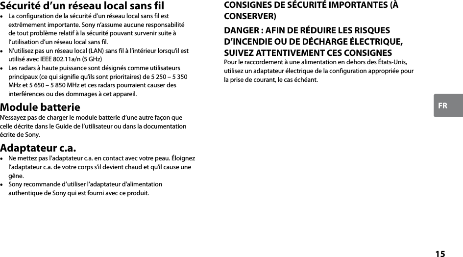 15FRSécurité d’un réseau local sans fil  La configuration de la sécurité d’un réseau local sans fil est extrêmement importante. Sony n’assume aucune responsabilité de tout problème relatif à la sécurité pouvant survenir suite à l’utilisation d’un réseau local sans fil.  N’utilisez pas un réseau local (LAN) sans fil à l’intérieur lorsqu’il est utilisé avec IEEE 802.11a/n (5 GHz)  Les radars à haute puissance sont désignés comme utilisateurs principaux (ce qui signifie qu’ils sont prioritaires) de 5 250 – 5 350 MHz et 5 650 – 5 850 MHz et ces radars pourraient causer des interférences ou des dommages à cet appareil.Module batterieN’essayez pas de charger le module batterie d’une autre façon que celle décrite dans le Guide de l’utilisateur ou dans la documentation écrite de Sony.Adaptateur c.a.  Ne mettez pas l’adaptateur c.a. en contact avec votre peau. Éloignez l’adaptateur c.a. de votre corps s’il devient chaud et qu’il cause une gêne.  Sony recommande d’utiliser l’adaptateur d’alimentation authentique de Sony qui est fourni avec ce produit.CONSIGNES DE SÉCURITÉ IMPORTANTES (À CONSERVER)DANGER : AFIN DE RÉDUIRE LES RISQUES D’INCENDIE OU DE DÉCHARGE ÉLECTRIQUE, SUIVEZ ATTENTIVEMENT CES CONSIGNESPour le raccordement à une alimentation en dehors des États-Unis, utilisez un adaptateur électrique de la configuration appropriée pour la prise de courant, le cas échéant.