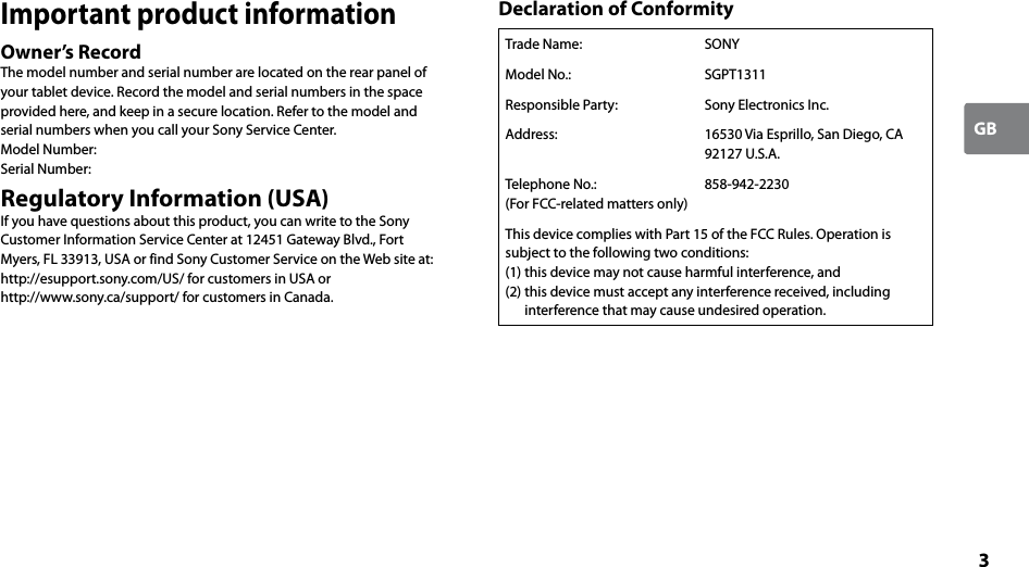 3GBImportant product informationOwner’s RecordThe model number and serial number are located on the rear panel of your tablet device. Record the model and serial numbers in the space provided here, and keep in a secure location. Refer to the model and serial numbers when you call your Sony Service Center.Model Number:Serial Number:Regulatory Information (USA)If you have questions about this product, you can write to the Sony Customer Information Service Center at 12451 Gateway Blvd., Fort Myers, FL 33913, USA or find Sony Customer Service on the Web site at:http://esupport.sony.com/US/ for customers in USA or http://www.sony.ca/support/ for customers in Canada.Declaration of ConformityTrade Name:  SONYModel No.: SGPT1311Responsible Party: Sony Electronics Inc.Address: 16530 Via Esprillo, San Diego, CA 92127 U.S.A.Telephone No.:(For FCC-related matters only)858-942-2230This device complies with Part 15 of the FCC Rules. Operation is subject to the following two conditions:(1) this device may not cause harmful interference, and(2) this device must accept any interference received, including interference that may cause undesired operation.