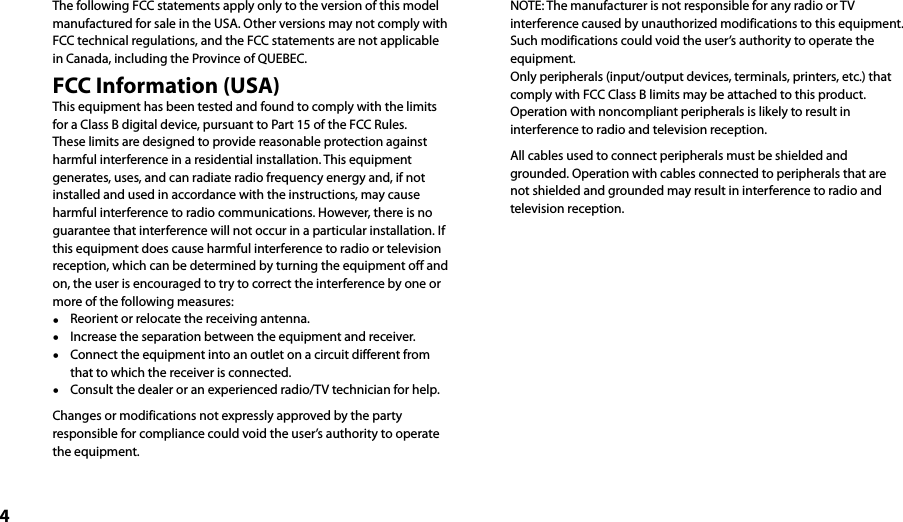 4The following FCC statements apply only to the version of this model manufactured for sale in the USA. Other versions may not comply with FCC technical regulations, and the FCC statements are not applicable in Canada, including the Province of QUEBEC.FCC Information (USA)This equipment has been tested and found to comply with the limits for a Class B digital device, pursuant to Part 15 of the FCC Rules. These limits are designed to provide reasonable protection against harmful interference in a residential installation. This equipment generates, uses, and can radiate radio frequency energy and, if not installed and used in accordance with the instructions, may cause harmful interference to radio communications. However, there is no guarantee that interference will not occur in a particular installation. If this equipment does cause harmful interference to radio or television reception, which can be determined by turning the equipment off and on, the user is encouraged to try to correct the interference by one or more of the following measures:  Reorient or relocate the receiving antenna.  Increase the separation between the equipment and receiver.  Connect the equipment into an outlet on a circuit different from that to which the receiver is connected.  Consult the dealer or an experienced radio/TV technician for help.Changes or modifications not expressly approved by the party responsible for compliance could void the user’s authority to operate the equipment.NOTE: The manufacturer is not responsible for any radio or TV interference caused by unauthorized modifications to this equipment. Such modifications could void the user’s authority to operate the equipment.Only peripherals (input/output devices, terminals, printers, etc.) that comply with FCC Class B limits may be attached to this product. Operation with noncompliant peripherals is likely to result in interference to radio and television reception.All cables used to connect peripherals must be shielded and grounded. Operation with cables connected to peripherals that are not shielded and grounded may result in interference to radio and television reception.