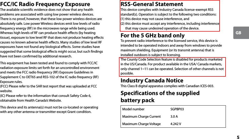 5GBFCC/IC Radio Frequency ExposureThe available scientific evidence does not show that any health problems are associated with using low power wireless devices. There is no proof, however, that these low power wireless devices are absolutely safe. Low power Wireless devices emit low levels of radio frequency energy (RF) in the microwave range while being used. Whereas high levels of RF can produce health effects (by heating tissue), exposure to low level RF that does not produce heating effects causes no known adverse health effects. Many studies of low level RF exposures have not found any biological effects. Some studies have suggested that some biological effects might occur, but such findings have not been confirmed by additional research.This equipment has been tested and found to comply with FCC/IC radiation exposure limits set forth for an uncontrolled environment and meets the FCC radio frequency (RF) Exposure Guidelines in Supplement C to OET65 and RSS-102 of the IC radio frequency (RF) Exposure rules.(FCC) Please refer to the SAR test report that was uploaded at FCC website.(IC) Please refer to the information that consult Safety Code 6, obtainable from Health Canada’s Website.This device and its antenna(s) must not be co-located or operating with any other antenna or transmitter except Grant condition.RSS-General StatementThis device complies with Industry Canada license-exempt RSS standard(s). Operation is subject to the following two conditions: (1) this device may not cause interference, and (2) this device must accept any interference, including interference that may cause undesired operation of the device.For the 5 GHz band onlyTo prevent radio interference to the licensed service, this device is intended to be operated indoors and away from windows to provide maximum shielding. Equipment (or its transmit antenna) that is installed outdoors is subject to licensing.The County Code Selection feature is disabled for products marketed in the US/Canada. For product available in the USA/ Canada markets, only channel 1~11 can be operated. Selection of other channels is not possible.Industry Canada NoticeThis Class B digital apparatus complies with Canadian ICES-003.Specifications of the supplied  battery packModel number SGPBP03Maximum Charge Current 3.0 AMaximum Charge Voltage 4.242 V