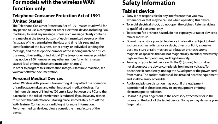 6For models with the wireless WAN function onlyTelephone Consumer Protection Act of 1991 (United States) The Telephone Consumer Protection Act of 1991 makes it unlawful for any person to use a computer or other electronic device, including FAX machines, to send any message unless such message clearly contains in a margin at the top or bottom of each transmitted page or on the first page of the transmission, the date and time it is sent and an identification of the business, other entity, or individual sending the message, and the telephone number of the sending machine or such business, other entity, or individual. (The telephone number provided may not be a 900 number or any other number for which charges exceed local or long distance transmission charges.) In order to program this information into your facsimile machine, see your fax software documentation.Personal Medical DevicesWhen Wireless WAN power is transmitting, it may affect the operation of cardiac pacemakers and other implanted medical devices. If a minimum distance of 8 inches (20 cm) is kept between the PC and the pacemaker, the risk of interference is reduced. If you have any reason to suspect that interference is taking place, immediately turn off the WAN feature. Contact your cardiologist for more information.For other medical devices, please consult the manufacture of the device.Safety InformationTablet device  Sony is not responsible for any interference that you may experience or that may be caused when operating this device.  To avoid electrical shock, do not open the cabinet. Refer servicing to qualified personnel only.  To prevent fire or shock hazard, do not expose your tablet device to rain or moisture.  Do not use or store your tablet device in a location subject to heat sources, such as radiators or air ducts; direct sunlight; excessive dust; moisture or rain; mechanical vibration or shock; strong magnets or speakers that are not magnetically shielded; excessively high and low temperatures; and high humidity.  Turning off your tablet device with the  (power) button does not disconnect the device completely from mains voltage. To disconnect it completely, unplug the AC adapter or the power cord from mains. The socket-outlet shall be installed near the equipment and shall be easily accessible.  Audio and picture distortion may occur if this equipment is positioned in close proximity to any equipment emitting electromagnetic radiation.  Do not put your fingernails in the accessory attachment or in the groove on the back of the tablet device. Doing so may damage your fingernails.