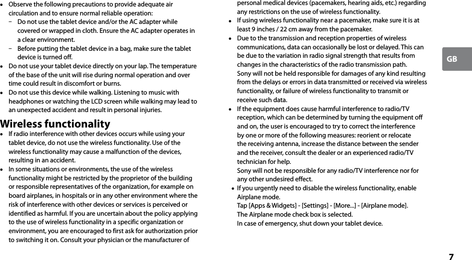 7GB  Observe the following precautions to provide adequate air circulation and to ensure normal reliable operation:  Do not use the tablet device and/or the AC adapter while covered or wrapped in cloth. Ensure the AC adapter operates in a clear environment.  Before putting the tablet device in a bag, make sure the tablet device is turned off.  Do not use your tablet device directly on your lap. The temperature of the base of the unit will rise during normal operation and over time could result in discomfort or burns.  Do not use this device while walking. Listening to music with headphones or watching the LCD screen while walking may lead to an unexpected accident and result in personal injuries.Wireless functionality  If radio interference with other devices occurs while using your tablet device, do not use the wireless functionality. Use of the wireless functionality may cause a malfunction of the devices, resulting in an accident.  In some situations or environments, the use of the wireless functionality might be restricted by the proprietor of the building or responsible representatives of the organization, for example on board airplanes, in hospitals or in any other environment where the risk of interference with other devices or services is perceived or identified as harmful. If you are uncertain about the policy applying to the use of wireless functionality in a specific organization or environment, you are encouraged to first ask for authorization prior to switching it on. Consult your physician or the manufacturer of personal medical devices (pacemakers, hearing aids, etc.) regarding any restrictions on the use of wireless functionality.  If using wireless functionality near a pacemaker, make sure it is at least 9 inches / 22 cm away from the pacemaker.  Due to the transmission and reception properties of wireless communications, data can occasionally be lost or delayed. This can be due to the variation in radio signal strength that results from changes in the characteristics of the radio transmission path. Sony will not be held responsible for damages of any kind resulting from the delays or errors in data transmitted or received via wireless functionality, or failure of wireless functionality to transmit or receive such data.  If the equipment does cause harmful interference to radio/TV reception, which can be determined by turning the equipment off and on, the user is encouraged to try to correct the interference by one or more of the following measures: reorient or relocate the receiving antenna, increase the distance between the sender and the receiver, consult the dealer or an experienced radio/TV technician for help. Sony will not be responsible for any radio/TV interference nor for any other undesired effect.   If you urgently need to disable the wireless functionality, enable Airplane mode. Tap [Apps &amp; Widgets] - [Settings] - [More...] - [Airplane mode]. The Airplane mode check box is selected. In case of emergency, shut down your tablet device.