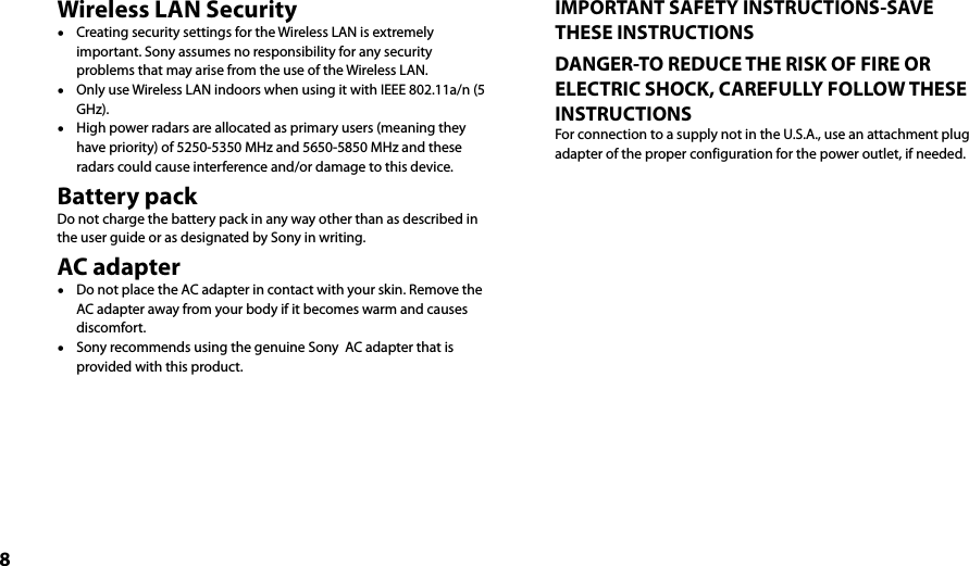 8Wireless LAN Security  Creating security settings for the Wireless LAN is extremely important. Sony assumes no responsibility for any security problems that may arise from the use of the Wireless LAN.  Only use Wireless LAN indoors when using it with IEEE 802.11a/n (5 GHz).  High power radars are allocated as primary users (meaning they have priority) of 5250-5350 MHz and 5650-5850 MHz and these radars could cause interference and/or damage to this device.Battery packDo not charge the battery pack in any way other than as described in the user guide or as designated by Sony in writing.AC adapter  Do not place the AC adapter in contact with your skin. Remove the AC adapter away from your body if it becomes warm and causes discomfort.  Sony recommends using the genuine Sony  AC adapter that is provided with this product.IMPORTANT SAFETY INSTRUCTIONS-SAVE THESE INSTRUCTIONSDANGER-TO REDUCE THE RISK OF FIRE OR ELECTRIC SHOCK, CAREFULLY FOLLOW THESE INSTRUCTIONSFor connection to a supply not in the U.S.A., use an attachment plug adapter of the proper configuration for the power outlet, if needed.