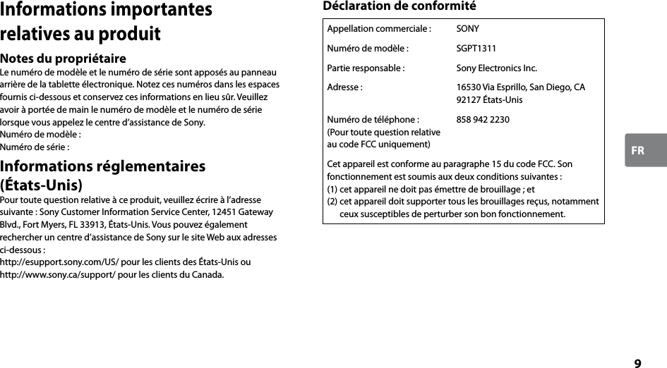 9FRInformations importantes relatives au produitNotes du propriétaireLe numéro de modèle et le numéro de série sont apposés au panneau arrière de la tablette électronique. Notez ces numéros dans les espaces fournis ci-dessous et conservez ces informations en lieu sûr. Veuillez avoir à portée de main le numéro de modèle et le numéro de série lorsque vous appelez le centre d’assistance de Sony.Numéro de modèle :Numéro de série :Informations réglementaires  (États-Unis)Pour toute question relative à ce produit, veuillez écrire à l’adresse suivante : Sony Customer Information Service Center, 12451 Gateway Blvd., Fort Myers, FL 33913, États-Unis. Vous pouvez également rechercher un centre d’assistance de Sony sur le site Web aux adresses ci-dessous :http://esupport.sony.com/US/ pour les clients des États-Unis ouhttp://www.sony.ca/support/ pour les clients du Canada.Déclaration de conformitéAppellation commerciale : SONYNuméro de modèle : SGPT1311Partie responsable : Sony Electronics Inc.Adresse : 16530 Via Esprillo, San Diego, CA 92127 États-UnisNuméro de téléphone :(Pour toute question relative au code FCC uniquement)858 942 2230Cet appareil est conforme au paragraphe 15 du code FCC. Son fonctionnement est soumis aux deux conditions suivantes :(1) cet appareil ne doit pas émettre de brouillage ; et(2) cet appareil doit supporter tous les brouillages reçus, notamment ceux susceptibles de perturber son bon fonctionnement.